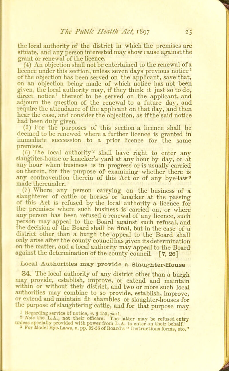 the local authority of the district in which the premises are situate, and any person interested may show cause against the grant or renewal of the licence. (4) An objection shaU not be entertained to the renewal of a licence under this section, unless seven days previous notice^ of the objection has been served on the applicant, save that, on an objection being made of which notice has not been given, the local authority may, if they think it just so to do, direct notice^ thereof to be served on the applicant, and adjourn the question of the renewal to a future day, and require the attendance of the applicant on that day, and then hear the case, and consider the objection, as if the said notice had been duly given. (5) For the purposes of this section a licence shall be deemed to be renewed where a further licence is granted in immediate succession to a prior licence for the same premises. (6) The local authority '^ shall have right to enter any slaughter-house or knacker's yard at any hour by day, or at any hour when business is in progress or is usually carried on therein, for the purpose of examining whether there is any contravention therein of this Act or of any bye-Jaw ^ made thereunder. (7) Where any person carrying on the business of a slaughterer of cattle or horses or knacker at the passing of this Act is refused by the local authority a hcence for the premises where such business is carried on, or where any person has been refused a renewal of any licence, such person may appeal to the Board against such refusal, and the decision of the Board shall be final, but in the case of a district other than a burgh the appeal to the Board shall only arise after the county council has given its determination on the matter, and a local authority may appeal to the Board against the determination of the county councU. [7, 26] Local Authorities may provide a Slaughter-House 34. The local authority of any district other than a burgh may provide, establish, improve, or extend and maintain within or without their district, and two or more such local authorities may combine to so provide, estabUsh, improve, or extend and maintain fit shambles or slaughter-houses for the purpose of slaughtering cattle, and for that purpose may 1 K.egardjng service of notice, v. § 159, post. 2 iVo(« the L.A., not their officers. The latter may be refused entry nnlesa ap^claliy provided with power from L.A. to enter on their behalf. 3 For Model Bye-Laws, v. pp. 32-36 of Board's  Instructions forms, eto.