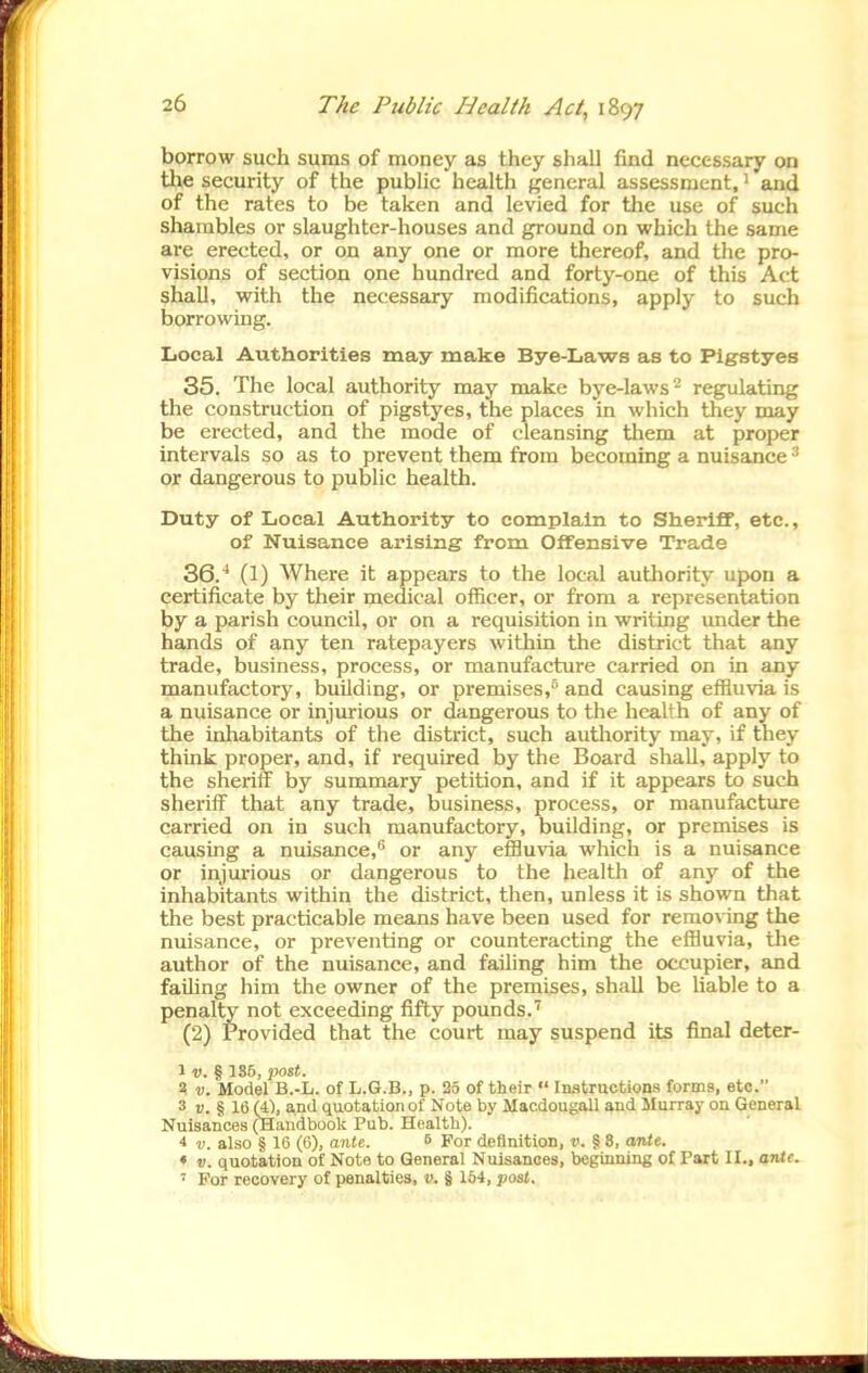 borrow such sums of money as they shall find necessary on the security of the public health general assessment, ^ and of the rates to be taken and levied for the use of such shambles or slaughter-houses and ground on which the same aie erected, or on any one or more thereof, and the pro- visions of section one hundred and forty-one of this Act shall, with the necessary modifications, apply to such borrowing. Iiocal Authorities may make Bye-Laws as to Pigstyes 35. The local authority may make bye-laws'^ regulating the construction of pigs^es, the places in which they may be erected, and the mode of cleansing them at proper intervals so as to prevent them from becoming a nuisance ^ or dangerous to public health. Duty of Local Authority to complain to Sheriff, etc., of Nuisance arising from Offensive Trade 36. ^ (1) Where it appears to the local authority upon a certificate by their medical officer, or from a representation by a parish council, or on a requisition in writing under the hands of any ten ratepayers within the district that any trade, business, process, or manufacture carried on in any manufactory, building, or premises,^ and causing effluvia is a nuisance or injurious or dangerous to the health of any of the inhabitants of the district, such authority may, if they think proper, and, if required by the Board shall, apply to the sheriff by summary petition, and if it appears to such sheriff that any trade, business, process, or manufacture carried on in such manufactory, building, or premises is causing a nuisance,^ or any efBu\ia which is a nuisance or injurious or dangerous to the health of any of the inhabitants within the district, then, unless it is shown that the best practicable means have been used for remo%ing the nuisance, or preventing or counteracting the efiluvia, tlie author of the nuisance, and failing him the occupier, and faiUng him the owner of the premises, shall be liable to a penalty not exceeding fifty pounds.' (2) Provided that the court may suspend its final deter- 1 V. § 1S5, post. V. Model B.-L. of L.G.B., p. 25 of their  iMtructions forms, etc. 3 u. § 16 (4), and quotation of Note by Macdougall and Murray on General Nuisances (Handbook Pub. Health). 4 V. also § 16 (0), ante. 8 For definition, d. § 3, ante. * V. quotation of Note to General Nuisances, beginning of Part II., ante. ~ For recovery of penalties, v. § 164, post.