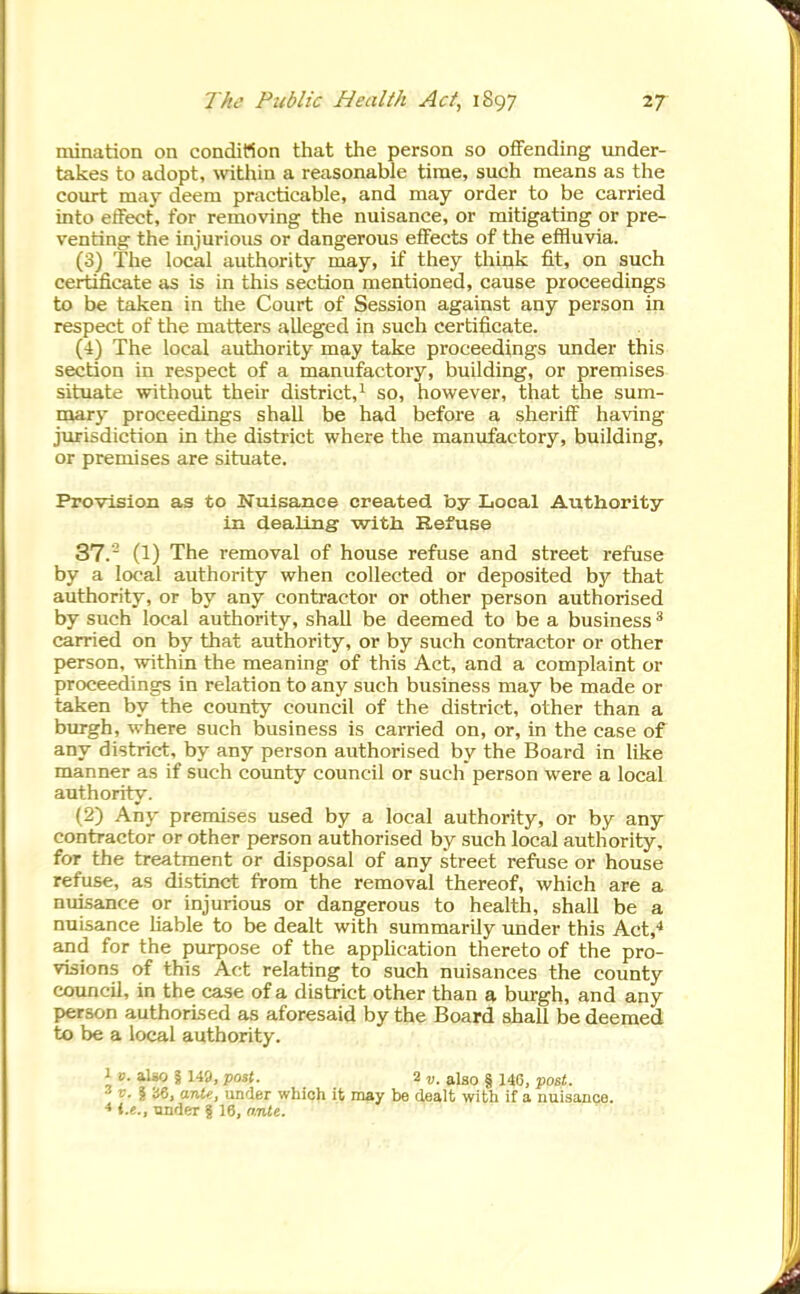 mination on conditton that the person so offending under- takes to adopt, \vithin a reasonable time, such means as the court may deem practicable, and may order to be carried into eifect, for removing the nuisance, or mitigating or pre- venting the injurious or dangerous effects of the effluvia. (3) The local authority may, if they think fit, on such certificate as is in this section mentioned, cause proceedings to be taken in the Court of Session against any person in respect of the matters alleged in such certificate. (4) The local authority may take proceedings under this section in respect of a manufactory, building, or premises situate without their district,^ so, however, that the sum- marj' proceedings shall be had before a sheriff having jurisdiction Ln the district where the manufactory, building, or premises are situate. Provision as to Nuisance created by Local Authority in dealing with Refuse 37. (1) The removal of house refuse and street refuse by a local authority when collected or deposited by that authority, or by any contractor or other person authorised by such local authority, shall be deemed to be a business ^ carried on by that authority, or by such contractor or other person, within the meaning of this Act, and a complaint or proceedings in relation to any such business may be made or taken by the county council of the district, other than a burgh, where such business is carried on, or, in the case of any district, by any person authorised by the Board in like manner as if such county council or such person were a local authority. (2) Any premises used by a local authority, or by any contractor or other person authorised by such local authority, for the treatment or disposal of any street reftise or house refuse, as disttnct from the removal thereof, which are a nuisance or injurious or dangerous to health, shall be a nuisance liable to be dealt with summarily under this Act,* and for the purpose of the appUcation thereto of the pro- visions of this Act relating to such nuisances the county councU, in the case of a district other than a burgh, and any person authorised as aforesaid by the Board shall be deemed to be a local authority. 1 0. aUo § 149, post. 2 „. also § 146, post. 3 p. I iJ6, arU«, under which it may be dealt with if a nuisance. ♦ i.e., under % 16, anlt.