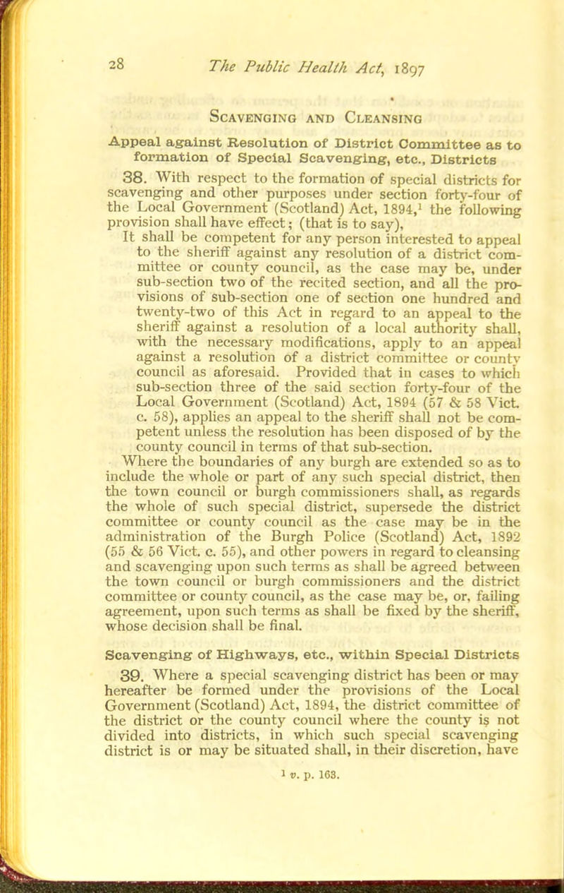 SCAVKNGING AND CLEANSING Appeal against Resolution of District Committee as to formation of Special Scavenging, etc., Districts 38. With respect to the formation of special districts for scavenging and other purposes under section forty-four of the Local Government (Scotland) Act, 1894,i the following provision shall have effect; (that is to say), It shall be competent for any person interested to appeal to the sheriff against any resolution of a district com- mittee or county council, as the case may be, under sub-section two of the recited section, and all the pro- visions of sub-section one of section one hundred and twenty-two of this Act in regard to an appeal to the sheriff against a resolution of a local authority shall, VTith the necessary modifications, apply to an appeal against a resolution of a district coraraittee or county council as aforesaid. Provided that in cases to which sub-section three of the said section forty-four of the Local Government (Scotland) Act, 1894 (57 & 58 VicL c. 58), applies an appeal to the sheriff shall not be com- petent unless the resolution has been disposed of by the county council in terms of that sub-section. Where the boundaries of any burgh are extended so as to include the whole or part of any such special district, then the town council or burgh commissioners shall, as regards the whole of such special district, supersede the district committee or county council as the case may be in the administration of the Burgh Police (Scotland) Act, 1892 (55 & 56 Vict. c. 55), and other powers in regard to cleansing and scavenging upon such terms as shall be agreed between the town council or burgh commissioners and the district committee or county council, as the case may be, or, failing agreement, upon such terms as shall be fixed by the sheriff, whose decision shall be final. Scavenging of Highways, etc., within Special Districts 39. Where a special scavenging district has been or may hereafter be formed under the provisions of the Local Government (Scotland) Act, 1894, the district committee of the district or the county council where the county i^ not divided into districts, in which such special scavenging district is or may be situated shall, in their discretion, have 1 V. p. 163.