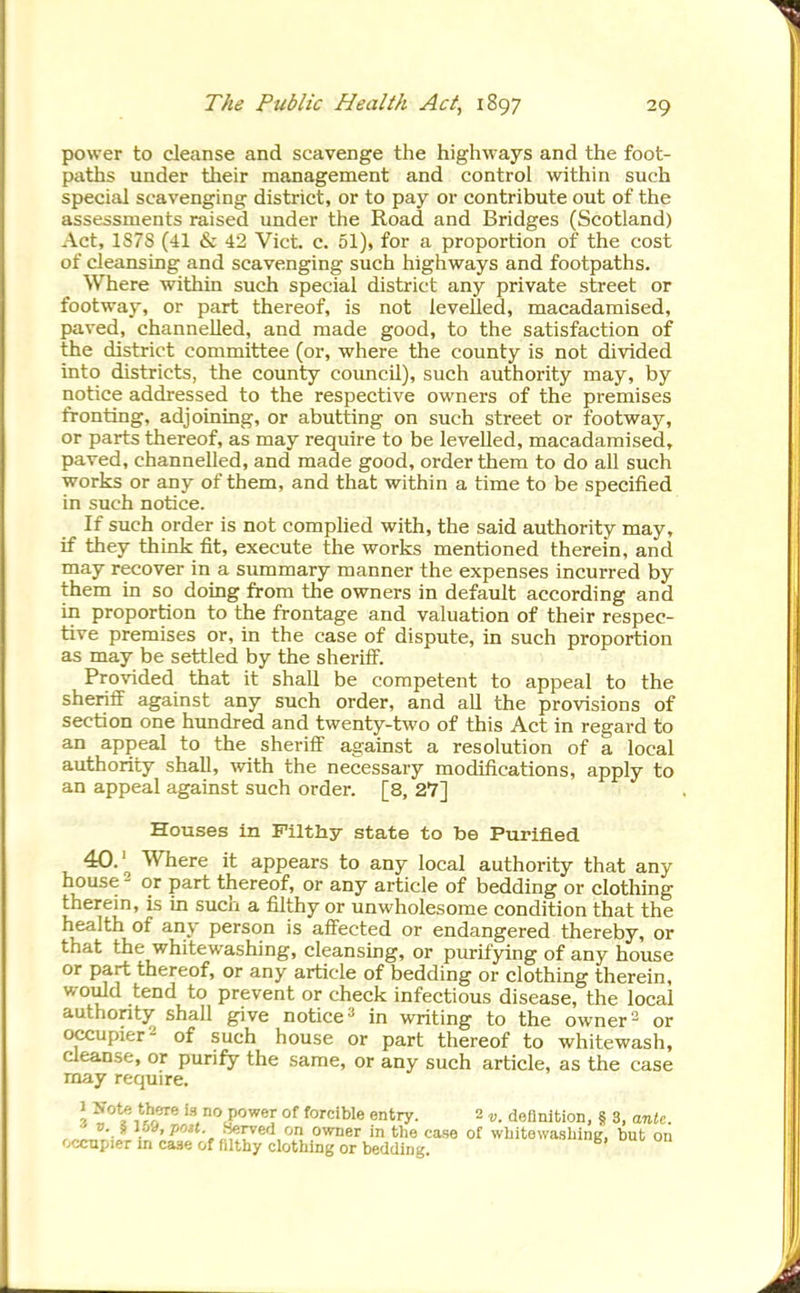 power to cleanse and scavenge the highways and the foot- paths under their management and control within such special scavenging district, or to pay or contribute out of the assessments raised under the Road and Bridges (Scotland) Act, 1S78 (41 & 42 Vict. c. 51), for a proportion of the cost of cleansing and scavenging such highways and footpaths. Where within such special district any private street or footway, or part thereof, is not levelled, macadamised, paved, channelled, and made good, to the satisfaction of the district committee (or, where the county is not divided into districts, the county council), such authority may, by notice addressed to the respective owners of the premises fronting, adjoining, or abutting on such street or footway, or parts thereof, as may require to be levelled, macadamised, paved, channelled, and made good, order them to do all such works or any of them, and that within a time to be specified in such notice. If such order is not complied with, the said authority may, if they think fit, execute the works mentioned therein, and may recover in a summary manner the expenses incurred by them in so doing from the owners in default according and in proportion to the frontage and valuation of their respec- tive premises or, in the case of dispute, in such proportion as may be settled by the sheriff. Provided that it shall be competent to appeal to the sheriff against any such order, and aU the provisions of section one hundred and twenty-two of this Act in regard to an appeal to the sheriff against a resolution of a local authority shall, with the necessary modifications, apply to an appeal against such order. [8, 27] Houses in Filthy state to be Purified 40.'^ Where it appears to any local authority that any house - or part thereof, or any article of bedding or clothing therem, is in such a filthy or unwholesome condition that the health of any person is affected or endangered thereby, or that the whitewashing, cleansing, or purifying of any house or part thereof, or any article of bedding or clothing therein, would tend to prevent or check infectious disease, the local authority shall give notice» in writing to the owner = or occupier 2 of such house or part thereof to whitewash, cleanse, or punfy the same, or any such article, as the case may require. 1 tbere is no power of forcible entry. 2 ^. definition, § 3, anU. ^v. i \od, poH. Served on owner in tlie case of whitewasliing, but 011 occupier in case of filthy clothing or bedding.