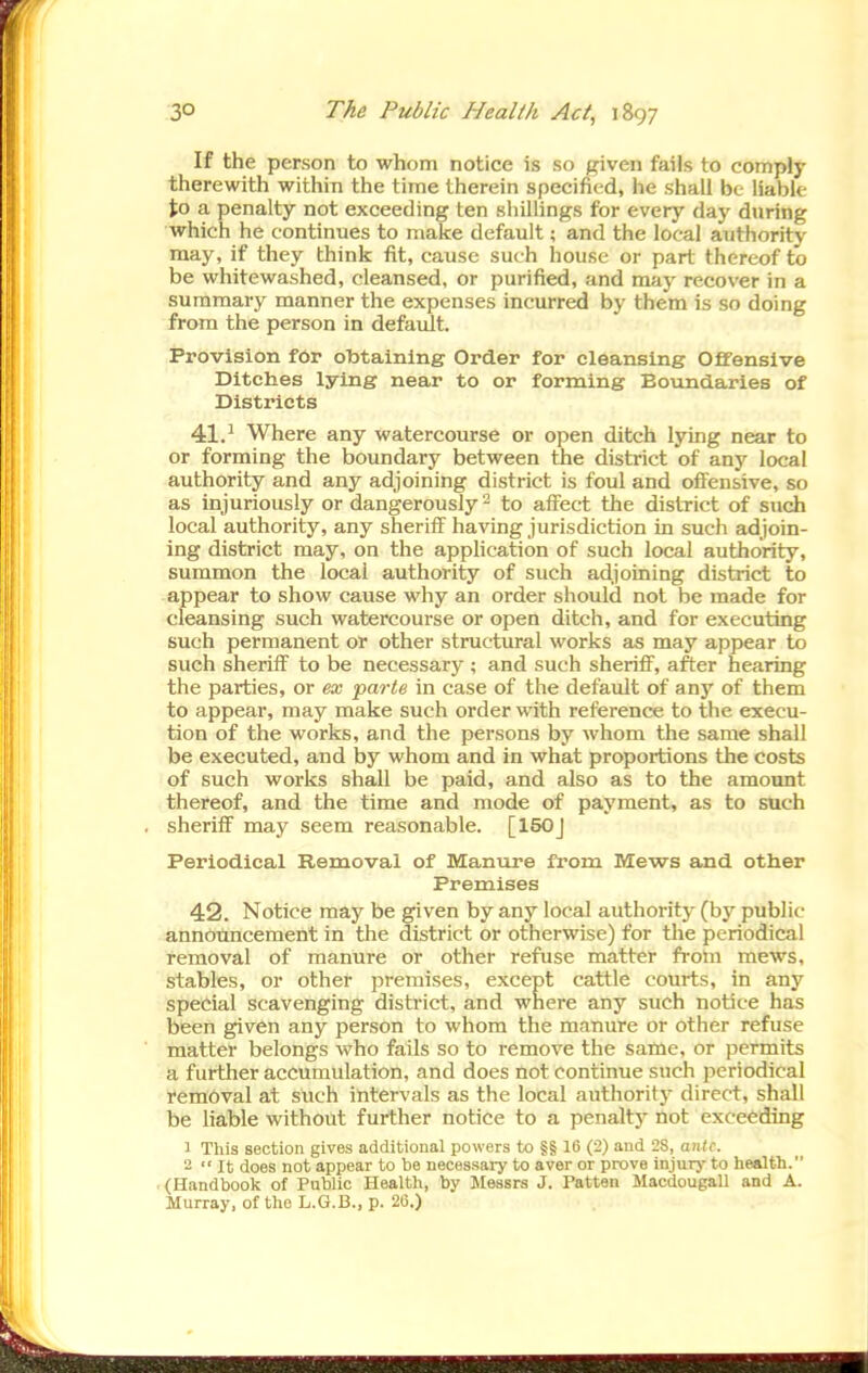 If the person to whom notice is so given fails to comply therewith within the time therein specified, he shall be liable to a penalty not exceeding ten shillings for every day during which he continues to make default; and the local aiithority may, if they think fit, cause such house or part thereof to be whitewashed, cleansed, or purified, and may recover in a summary manner the expenses incurred by them is so doing from the person in default. Provision for obtaining Order for cleansing Offensive Ditches lying near to or forming Eoiindaries of Districts 41. ' Where any watercourse or open ditch lying near to or forming the boundary between the district of any local authority and any adjoining district is foul and oifensive, so as injuriously or dangerously - to affect the district of such local authority, any sheriff having jurisdiction in such adjoin- ing district may, on the application of such local authority, summon the local authority of such adjoining district to appear to show cause why an order should not be made for cleansing such watercourse or open ditch, and for executing such permanent or other structural works as may appear to such sheriff to be necessary ; and such sheriff, after hearing the parties, or ex parte in case of the default of any of them to appear, may make such order with reference to the execu- tion of the works, and the persons by whom the same shall be executed, and by whom and in what proportions the costs of such works shall be paid, and also as to the amount thereof, and the time and mode of payment, as to such sheriff may seem reasonable. [150J Periodical Removal of Manure from Mews and other Premises 42. Notice may be given by any local authority (by public announcement in the district or otherwise) for the periodical removal of manure or other refuse matter from mews, stables, or other premises, except cattle courts, in any special scavenging district, and where any such notice has been given any person to whom the manure or other refuse matter belongs who fails so to remove the same, or permits a further accumulation, and does not continue such periodical removal at such intervals as the local authority direct, shall be liable without furi:her notice to a penalty not exceeding 1 This section gives additional powers to §§ 16 (i) and 28, ante. 2 It does not appear to be necessary to aver or prove injur)' to health. (Handbook of Public Health, by Messrs J. Patten Macdougall and A. Murray, of the L.G.B., p. 20.)