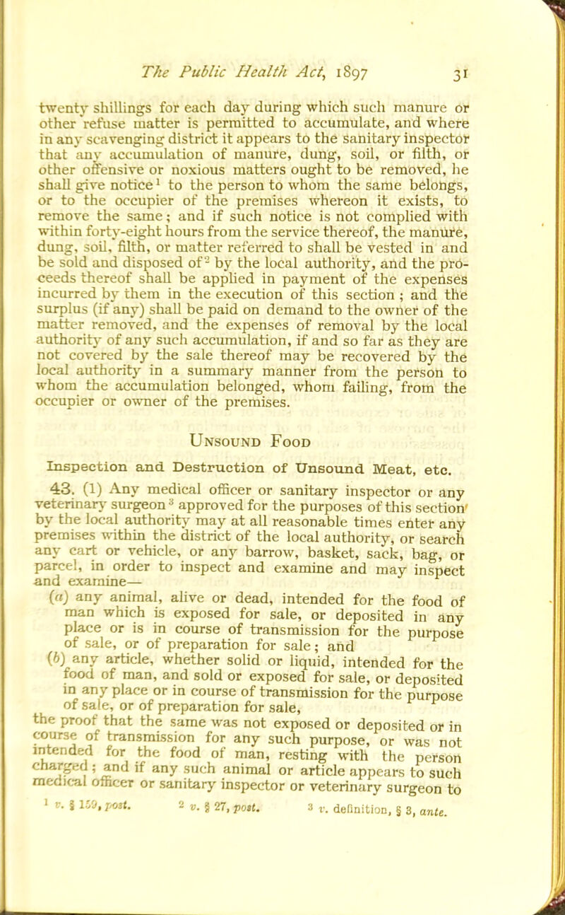 twenty shillings for each day during which such manure or other refuse matter is permitted to accumulate, and where in any scavenging district it appears to the sanitary inspector that any accumulation of manure, dung, soil, or filth, or other offensive or noxious matters ought to be removed, he shall give notice ■ to the person to whom the same belongs, or to the occupier of the premises whereon it exists, to remove the same; and if such notice is not complied with within forty-eight hours from the service thereof, the manure, dung, soil, filth, or matter referred to shall be vested in and be sold and disposed of- by the local authority, and the pro- ceeds thereof shall be applied in payment of the expenses incurred by them in the execution of this section ; and the surplus (if any) shall be paid on demand to the owner of the matter removed, and the expenses of removal by the local authority of any such accumulation, if and so far as they are not covered by the sale thereof may be recovered by the local authority in a summary manner from the person to whom the accumulation belonged, whom failing, from the occupier or owner of the premises. Unsound Food Inspection and Destruction of Unsound Meat, etc. 43. (1) Any medical officer or sanitary inspector or any veterinary surgeon^ approved for the purposes of this section' by the local authority may at aU reasonable times enter any premises within the district of the local authority, or search any cart or vehicle, or any barrow, basket, sack, bag, or parcel, in order to inspect and examine and may inspect and examine— (rt) any animal, ahve or dead, intended for the food of man which is exposed for sale, or deposited in any place or is in course of transmission for the purpose of sale, or of preparation for sale; and (6) any article, whether solid or liquid, intended for the food of man, and sold or exposed for sale, or deposited m any place or in course of transmission for the purpose of sale, or of preparation for sale, the proof that the same was not exposed or deposited or in course of transmission for any such purpose, or was not intended for the food of man, resting with the person charged ^nd if any such animal or article appears to such medical officer or sanitary inspector or veterinary surgeon to