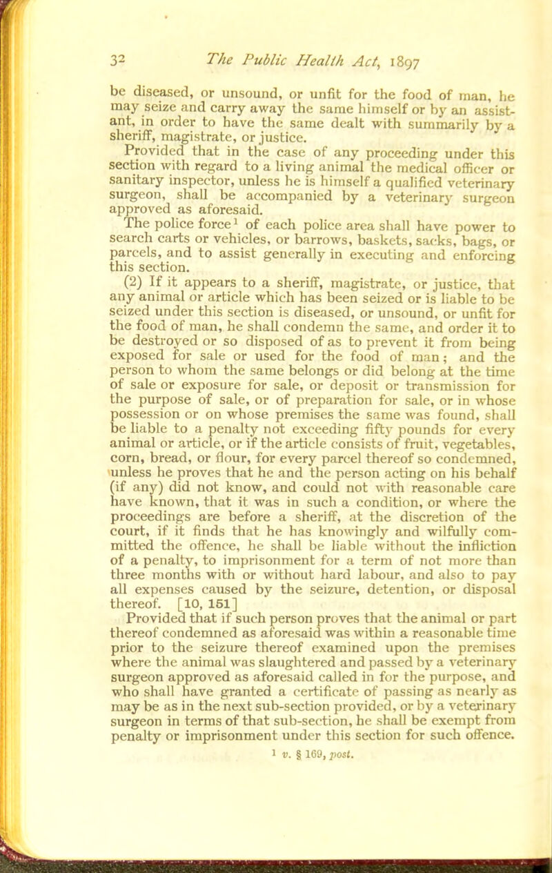 be diseased, or unsound, or unfit for the food of man, he may seize and carry away the same himself or by an assist- ant, in order to have the same dealt with summarily by a sheriff, magistrate, or justice. Provided that in the case of any proceeding under this section with regard to a living animal the medical officer or sanitary inspector, unless he is himself a qualified veterinary surgeon, shall be accompanied by a veterinarj' surgeon approved as aforesaid. The police force 1 of each police area shall have power to search carts or vehicles, or barrows, baskets, sacks, bags, or parcels, and to assist generally in executing and enforcing this section. (2) If it appears to a sheriff, magistrate, or justice, that any animal or article which has been seized or is liable to be seized under this section is diseased, or unsound, or unfit for the food of man, he shall condemn the same, and order it to be destroyed or so disposed of as to prevent it from being exposed for sale or used for the food of man; and the person to whom the same belongs or did belong at the time of sale or exposure for sale, or deposit or transmission for the purpose of sale, or of preparation for sale, or in whose possession or on whose premises the same was found, shall be liable to a penalty not exceeding fifty pounds for every animal or article, or if the article consists of fruit, vegetables, corn, bread, or flour, for every parcel thereof so condemned, unless he proves that he and the person acting on his behalf (if any) did not know, and could not with reasonable care have known, that it was in such a condition, or where the proceedings are before a sheriff, at the discretion of the court, if it finds that he has knowingly and wilfully com- mitted the offence, he shall be liable without the infliction of a penalty, to imprisonment for a term of not more than three months with or without hard labour, and also to pay aU expenses caused by the seizure, detention, or disposal thereof. [10, 151] Provided that if such person proves that the animal or part thereof condemned as aforesaid was within a reasonable time prior to the seizure thereof examined upon the premises where the animal was slaughtered and passed by a veterinary surgeon approved as aforesaid called in for the purpose, and who shall have granted a certificate of passing as nearly as may be as in the next sub-section provided, or by a veterinary surgeon in terms of that sub-section, he shall be exempt from penalty or imprisonment under this section for such ofiFence.