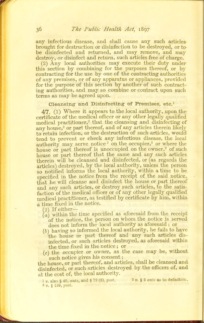 any infectious disease, and shall cause any such articles brought for destruction or disinfection to be destroyed, or to be disinfected and returned, and may remove, and may destroy, or disinfect and return, such articles free of charge. (2) Any local authorities may execute their duty under this section by combining for the purposes thereof, or by contracting for the use by one of the contracting authorities of any premises, or of any apparatus or appliances, provided for the purpose of this section by another of such contract- ing authorities, and may so combine or contract upon such terras as may be agreed upon. Cleansing and Disinfecting of Premises, ete.^ 47. (1) Where it appears to the local authority, upon the certificate of the medical officer or any other legally quaUfied medical practitioner,- that the cleansing and disinfecting of any house,- or part thereof, and of any articles therein likely to retain infection, or the destruction of such articles, would tend to prevent or check any infectious disease, the local authority may serve notice ^ on the occupier,- or where the house or part thereof is unoccupied on the owner,- of such house or part thereof that the same and any such articles therein will be cleansed and disinfected, or (as regards the articles) destroyed, by the local authority, unless the person so notified informs the local authority, within a time to be specified in the notice from the receipt of the said notice, that he will cleanse and disinfect the house or part thereof and any such articles, or destroy such articles, to the satis- faction of the medical officer or of any other legally qualified medical practitioner, as testified by certificate by him, withia a time fixed in the notice. (2) If either— (o) within the time specified as aforesaid from the receipt of the notice, the person on whom the notice is served does not inform the local authority as aforesaid ; or (6) having so informed the local authority, he fails to have the house or part thereof and any such articles dis- infected, or such articles destroyed, as aforesaid within the time fixed in the notice; or (c) the occupier or owner, as the case may be, without such notice gives his consent; the house, or part thereof, and articles, shall be cleansed and disinfected, or such articles destroyed by the ofiBcers of, and at the cost of, the local authority. 1 V. also § 40, ante, and 5 79 (3), post. 2 v. § 3 anU as to definition.