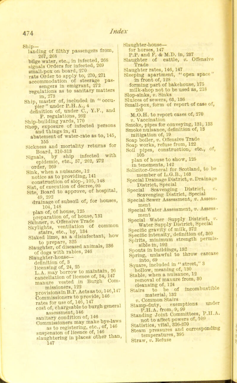 Ship- I landing of filthy passengers from, 2(57, 208 bilge water, etc., in infected, 268 signals Orders for infected, 269 Bmall-pox on board, 270 rats Order to apply to, 270, 271 accommodation of steerage pas- sengers in emigrant, 272 regulations as to sanitary matters in, 273 Ship, master of, included in occu- pier  under P.H.A., 4 definition of, under C, Y.F., and P. regulations, 262 Ship-building yards, 170 Shop, exposure of infected persons and things in, 41 abatement of water-rate as to, 145, 155 Sickness and mortality returns for Board, 310-313 Signals, by ship infected with ° epidemic, etc., 67, 262, 272 order, 269 Sink, when a nuisance, 12 notice as to providing, 141 construction of slop-, 105,148 Sist, of execution of decree, 95 Bite, Board to approve, of hospital, 49, 292 drainage of subsoil of, for houses, 104, 148 plan of, of house, 125 preparation of, of house, 131 Skinner, v. Offensive Trade Skylights, ventilation of common stairs, etc., by, 13* ^ ^ , Slaked lime, as a disinfectant, how to prepare, 325 Slaughter, of diseased animals, 236 of dogs with rabies, 246 Slaughter-house- definition of, 3 licensing of, 24, 25 . , . „^ L.A. may borrow to mamtam, 26 cancellation of licence of, 34, 147 manure vested in Burgh Com- missioners, 122 provisions in B.P. Acts as to, 146,147 Commissioners to provide, 146 rates for use of, 146,147 cost of, chargeable to burgh general assessment, 146 sanitary condition of, 146 Commissioners may make oye-l^'i^'s as to registering, etc., of, 140 suspension of licence of, 146 slaughtering in places other than, 147 Slaughter-house— for horscn, 147 P.P. and F. & M.D. in, 287 Slaughter of cattle, v. Offensive Trade Slaughter rates, 146,147 Sleeping apartment,  open spac;  in front of, 128 forming part of bakehouse, 175 milk-shop not to be used as, 218 Slop-sinks, ti. Sinks Sluices of sewers, 63,136 SmaU-pox, form of report of case of, 260 M.O.H. to report cases of, 270 D. Vaccination Smoke, pipes for conveying, 131, 133 Smoke nuisance, definition of, 13 mitigation of, 19 Soap boiler, v. Offensive Trade Soap works, refuse from, 122 Soil pipes, construction, etc., of, 105 plan of house to show, 125 in tenements, 142 Solicitor-General for Scotland, to be member of L.G.B., 163 Special Drainage District, v. Drainage District, Special Special Scavenging District, Scavenging District, Special Special Sewer Assessment, v. Assess- ment Special Water Assessment, v. Assess - ment Special Water Supply District, <■. Water Supply District, Special Specific gravity of mUk, 372 Specific intensity, definition of, 369 Spirits, minimum strength permis- sible in, 192 Spouts in buildings, 132 Spring, unlawful to throw carcase into, 69 4. * .. o Square, included in  street, 3 hollow, meaning of, 130 Stable, when a nuisance, 12 removal of manure from, 80 cleansing of, 124 Stairs to be of incombustible material, 182 V. Common Stairs Stamp-duty, exemptions under P.H.A. from, 9, 99 Standing Joint Committees, F.ll.A. not to affect powers of, 100 Statistics, vital, 826-370 Steam pressures and corresponding temperatures, 895 Straw, V. Refuse