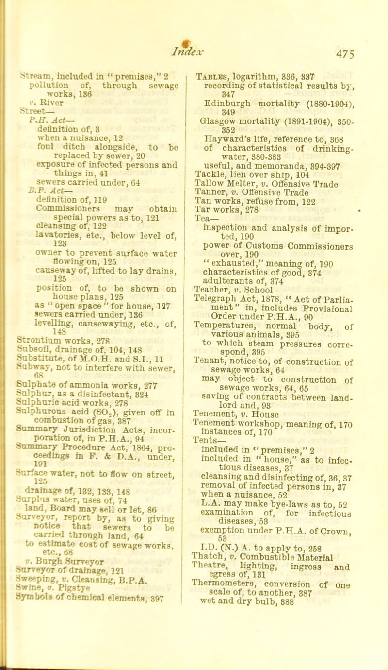 ^roam, included in  premises, 2 pollution of, tlirough sewage works, 186 ■. River ^:reet— P.if. Act— detinition of, 3 when a nuisance, 12 foul ditch alongside, to be replaced by sewer, 20 exposure of infected persons and things in, 41 sewers carried under, 64 Act— d<'linition of, 119 I Commissioners may obtain special powers as to, 121 cleansing of, 122 lavatories, etc., below level of, 123 owner to prevent surface water flowing on, 125 i causeway of, lifted to lay drains, 125 j position of, to ba shown on \ house plans, 125 ! as  open space  for house, 127 ; sewers carried under, 136 ' levelling, causewaying, etc., of, ' 14S \ >:rontium works, 278 ^ Absoil, drainage of, 104, 148 i -ubstitute, of II.O.H. and S.I., 11 ^ -ibway, not to interfere with sewer, 6S I - ulphate of ammonia works, 277 i - Jphur, as a disinfectant, 324 ^ ^Iphuric acid works, 278 \ - JphuTous acid (SO.), given off in i combustion of gas, 387 I Summary Jurisdiction Acts, incor- I poration of, in P.H.A., 94 -ummary Procedure Act, 1864, pro- j ceedings in F. & D.A., under, i 191 -urface water, not to flow on street. 125 drainage of, 132, 133, 148 Surplus water, uses of, 74 land, Board may sell or let, 86 Sorveyor, report by, as to giving notice that sewers to be j carried through land, 64 to estimate cost of sewage works, I etc., 68 V. Burgh .Surveyor SarveyoT of drainage, 121 Sweeping, v. Cleansing, B.P.A. Swine, v. Pigstye Syinbols of chemical elements, 397 ! Tables, logarithm, 336, 837 recording of statistical results by, 347 Edinburgh mortality (1880-1904), 349 Glasgow mortality (1891-1904), 350- 352 Hayward's life, reference to, 368 of characteristics of drinking- water, 380-383 useful, and memoranda, 394-397 Tackle, lien over ship, 104 Tallow Melter, v. Ofl'ensive Trade Tanner, v. Ofl'ensive Trade Tan works, refuse from, 122 Tar works, 278 Tea- inspection and analysis of impor- ted, 190 power of Customs Commissioners over, 190  exhausted, meaning of, 190 characteristics of good, 374 adulterants of, 374 Teacher, v. School Telegraph Act, 1878, '■ Act of Parlia- ment in, includes Provisional Order under P.H.A., 90 Temperatures, normal body, of various animals, 395 to which steam pressures corre- spond, 395 Tenant, notice to, of construction of sewage works, 64 may object to construction of sewage works, 64, 65 saving of contracts between land- lord and, 93 Tenement, v. House Tenement workshop, meaning of, 170 instances of, 170 Tents— included in  premises, 2 included in  house, as to Infec- tious diseases, 37 cleansing and disinfecting of, 36, 37 removal of infected persons in, 37 when a nuisance, 52 L.A. may make bye-laws as to, 52 examination of, for infectious diseases, 53 exemption under P.H.A. of Crown 53 I.D. (N.) A. to apply to, 258 Thatch, I). Combustible Material Theatre, lighting, ingress and egress of, 131 Thermometers, conversion of one scale of, to another, 387 wet and dry bulb, 888