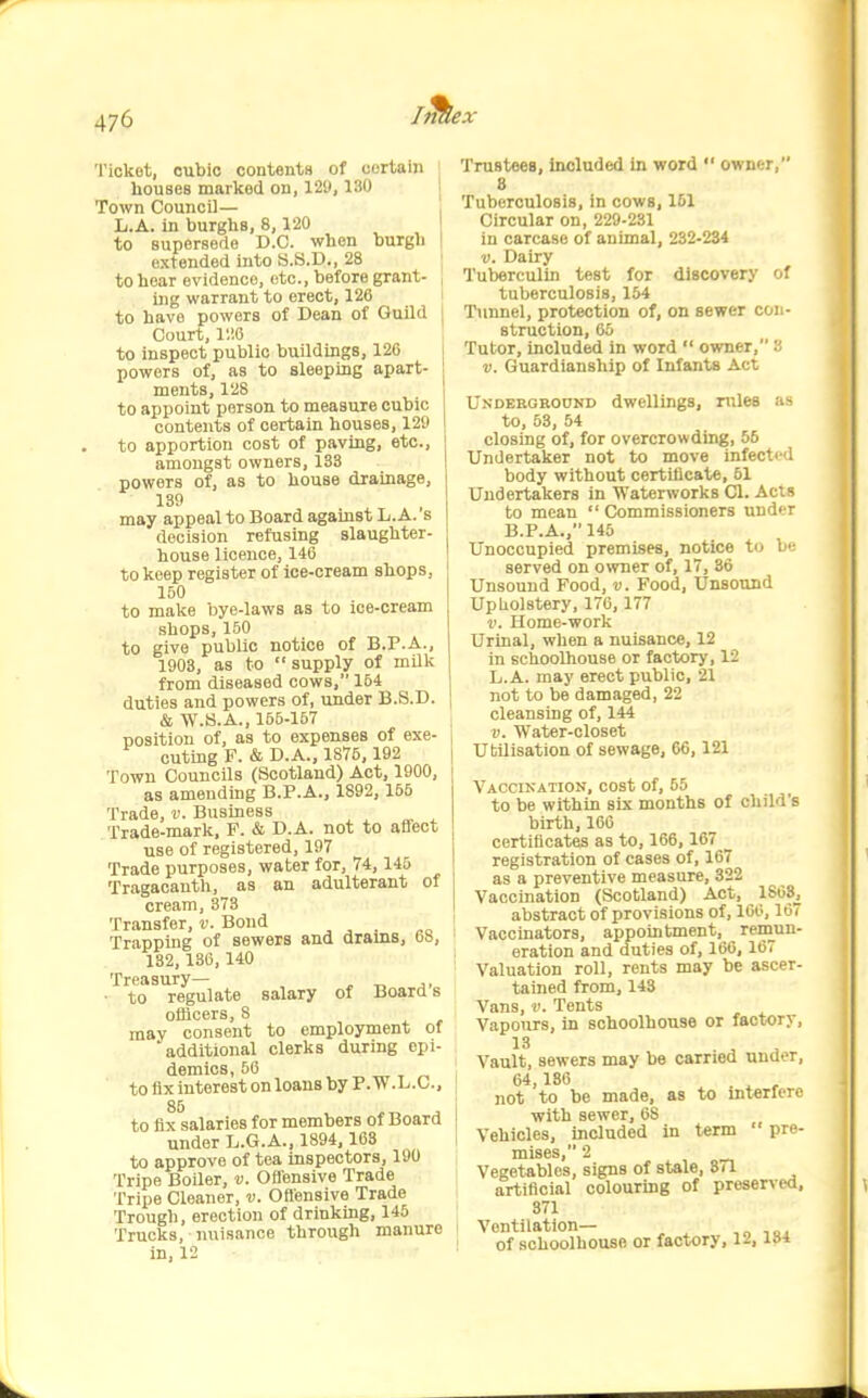 Ticket, cubic contents of certain houses marked on, 129,130 Town Council— L.A. in burghs, 8,120 to supersede B.C. when burgh extended into S.S.D., 28 to hear evidence, etc., before grant- ing warrant to erect, 126 to have powers of Dean of Guild Court, lliO to inspect public buildings, 126 powers of, as to sleeping apart- ments, 128 to appoint person to measure cubic contents of certain houses, 129 to apportion cost of paving, etc., amongst owners, 133 powers of, as to house drainage, 139 may appeal to Board against L.A. s decision refusing slaughter- house licence, 146 to keep register of ice-cream shops, 160 to make bye-laws as to ice-cream shops, 150 to give public notice of B.P.A., 1903, as to supply of milk from diseased cows, 154 duties and powers of, under B.S.D. & W.S.A., 155-167 position of, as to expenses of exe- cuting F. & D.A., 1876, 192 Town Councils (Scotland) Act, 1900, as amending B.P.A., 1892, 155 Trade, v. Business Trade-mark, F. & D.A. not to affect use of registered, 197 Trade purposes, water for, 74,145 Tragacanth, as an adulterant of cream, 373 Transfer, v. Bond , ^ . Trapping of sewers and drams, bb, 132,136,140 Treasury— ^ t. j. ■ to regulate salary of Boards officers,8 may consent to employment of additional clerks during epi- demics, 56 to fix interest on loans by P.W .L.C., to fix salaries for members of Board under L.G.A., 1894, 103 to approve of tea inspectors, 190 Tripe Boiler, v. Ofiensive Trade Tripe Cleaner, v. Ofi'ensive Trade Trough, erection of drinking, 145 Trucks, nuisance through manure in, 12 TrusteeB, included in word  owner, 8 Tuberculosis, in cows, 151 Circular on, 229-231 in carcase of animal, 232-234 V. Dairy Tuberculin test for discovery of tuberculosis, 154 Ttinnel, protection of, on sewer con- struction, 65 Tutor, included in word  owner, a V. Guardianship of Infants Act Undekoround dwellings, rules as to, 53, 54 closing of, for overcrowding, 55 Undertaker not to move infect<d body without certificate, 51 Undertakers in Waterworks CI. Acts to mean  Commissioners uudt-r B.P.A., 145 Unoccupied premises, notice t(j bi^ served on o>vner of, 17, 36 Unsound Food, v. Food, Unsound UpUolstery, 176, 177 V. Home-work Urinal, when a nuisance, 12 in schoolhouse or factory, 12 L.A. may erect public, 21 not to be damaged, 22 cleansing of, 144 V. Water-closet Ubillsation of sewage, 66, 121 Vaccination, cost of, 55 to be within six months of child's birth, 160 certificates as to, 166, 167 registration of cases of, 167 as a preventive measure, 322 Vaccination (Scotland) Act, 1808, abstract of provisions of, 100,167 Vaccinators, appointment, remun- eration and duties of, 166, 167 Valuation roll, rents may be ascer- tained from, 143 Vans, v. Tents Vapours, in schoolhouse or factory. Vault, sewers may be carried under, 64,130 ^ ^ , not to be made, as to interfere with sewer, 68 Vehicles, included in term ' pre- mises, 2 Vegetables, signs of stale, 871 artificial colouring of preserved, 371 Ventilation— .„■,<,, I of schoolhouse or factory, 12, l»4