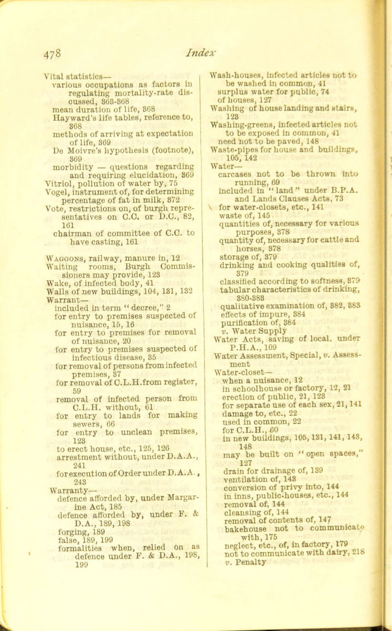 Vital statistics— various occupations as factors in regulating mortality-rate dis- cussed, 800-808 mean duration of life, 808 Hayward's life tables, reference to, i 868 methods of arriving at expectation ( of life, 369 I Do Moivre's hypothesis (footnote), 369 morbidity — questions regarding and requiring elucidation, 809 Vitriol, pollution of water by, 75 Vogel, instrument of, for determining percentage of fat in millc, 872 Vote, restrictions on, of burgh repre- I sentatives on CO. or D.U., 82, ' 161 chairman of committee of C.C. to have casting, 161 Waggons, railway, manure in, 12 Waiting rooms, Burgh Commis- sioners may provide, 128 Wal<e, of Infected body, 41 Walls of new buildings, 104, 131, 132 Warrant— included in term  decree, 2 for entry to premises suspected of nuisance, 16, 16 for entry to premises for removal of nuisance, 20 for entry to premises suspected of infectious disease, 35 for removal of persons from infected premises, 37 for removal of C.L.H.from register, 59 removal of infected person from C. L.H. without, 01 for entry to lauds for making sewers, 66 for entry to unclean premises, 123 to erect house, etc., 126, 126 arrestment without, under D.A.A., 241 forexecution of Order under D.A.A., 243 Warranty- defence aiforded by, under Margar- ine Act, 185 defence afiorded by, under F. & D. A., 189, 198 forging, 189 false, 189, 199 formalities when, relied on as defence under F. & D.A., 198, 199 Wash-houses, infected articles not to be washed in common, 41 surplus water for public, 74 of houses, 127 Washing of house landing and 8t«irs, 128 Washing-greens, infected articles not to be exposed in common, 41 need not to be paved, 148 Waste-pipes for liouse and buildings, 105, 142 Water- carcases not to be thrown into running, 69 included in  land  under B.P.A. and Lands Clauses Acts, 73 ^ for water-closets, etc., 141 waste of, 145 quantities of, necessary for various purposes, 378 quantity of, necessary for cattle and horses, 378 storage of, 379 drinking and cooking qualities of, 379 classified according to softness, 879 tabular characteristics of drinking, 880-383 qualitative examination of, 882, 883 efl'ects of impure, 384 purification of, 384 V. Water Supply Water Acts, saving of local, under P.H.A., 109 Water Assessment, Special, v. Assess- ment Water-closet— when a nuisance, 12 in schoolhouse or factory, 12, 21 erection of public, 21, 123 for separate use of each sex, 21,141 damage to, etc., 22 used in common, 22 for C.L.H., 60 in new buUdings, 106,181, 141, 143, 148 may be buHt on  open spaces,' 127 drain for drainage of, 139 ventilation of, 148 conversion of privy into, 144 in inns, public-houses, etc., 144 removal of, 144 cleansing of, 144 removal of contents of, 147 bakehouse not to communicatf with, 175 neglect, etc., of, in factory, 179 not to communicate with dairy, 218 V. Penalty