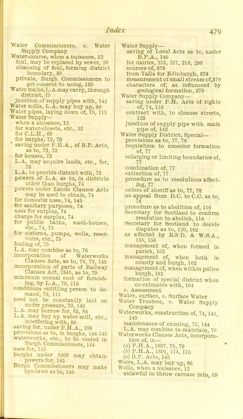 Water Commissioners, v. Water Supply Company ^Vater-course, when a nuisance, 12 foul, may be replaced by sewer, iO cleansing of (oul, forming disti-iot boundary, SO private. Burgh Commissioners to get consent to using, 135 Water mains,L.A.may carry, through district, 75 junction of supply pipes with, 142 Water mills, L.A. may buy up, SO Water pipes, laying down of, 79, 115 Water Supply— when a nuisance, 12 for water-closets, etc., 22 for C.L.H., 60 for burghs, 72, 73 ' saving under P.H.A., of B.P. Acts, as to, 72, 73 for houses, 73 L.A. may acquire lands, etc., for, 73 L.A. to provide district with, 73 powers of L.A. as to, in districts j other than burghs, 74 powers under Lands Clauses Acts may be used to obtain, 74 for domestic uses, 74, 145 for sanitary purposes, 74 uses for surplus, 74 charge for surplus, 74 for public baths, wash-houses, etc., 74, 75 for cisterns, pumps, wells, reser- voirs, etc., 75 fouling ofj 75 L.A. may combine as to, 76 incorporation of Waterworks Clauses Acts, as to, 78, 79, 145 incorporation of parts of Railway Clauses Act, 1845, as to, 79 minimum annual cost of furnish- \ ing, by L.A., 79, 115 conditions entitling person to de- mand, 79, 115 need not be constantly laid on under pressure, 79, 145 L.A. may borrow for, 83, 84 L.A. may buy up water-mUl, etc., interfering with, 86 saving for, under P.H.A., 108 provisions as to, in burghs, 144-146 watftrworks, etc., to be vested in Burgh Commissioners, 144 OSes for, 145 burghs under 5000 may obtain ; powers for, 145 Burgh Commissioners may make bye-laws as to, 145 Water Supply— saving of Local Acts as to, under B.P.A., 140 for dairies, 213, 217, 218, 230 sources of, 378 from Talla for Edinburgh, 378 measurement of small stream of,37fl characters of, as influenced by geological formation, 379 Water Supply Company— saving under P.H. Acts of rights of, 74, 116 contract with, to cleanse streets, 123 junction of supply pipe with main pipe of, 142 Water Supply District, Special- provisions as to, 77, 78 requisition to consider formation of, 77 enlarging or limiting boundaries of, 77 combination of, 77 extinction of, 77 procedure as to resolutions affect- ing, 77 orders of sheriff as to, 77, 78 no appeal from D.C. to C.C. as to, 78 procedure as to abolition of, 116 Secretary for Scotland to confirm resolution to abolish, 110 Secretary for Scotland to decide disputes as to, 120, 162 as affected by B.S D. & W.S.A., 155, 156 management of, when formed in parish, 162 management of, when both in county and burgh, 162 management of, when within police burgh,162 formation of special district when co-extensive with, 164 V. Assessment Water, sui-faoe, v. Surface Water Water Trustees, v. Water Supply Company Waterworks, construction of, 74,144 145 maintenance of existing, 75, 144 L.A. may combine to maintain, 76 Waterworks Clauses Acts, incorpora- tion of, in— (a) P.H.A., 1897, 78, 79 Qj) P.H.A., 1891, 114, 115 (c) B.P. Act.i, 145 Weirs, L.A. may buy up, 86 Wells, when a nuisance, 12 unlawful to throw carcase into, CO