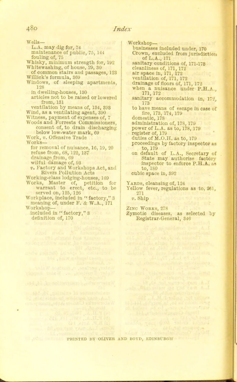 Wells— L.A. may dig for, 74 maintenance of public, 70, \ii fouling of, 75 Whisky, minimum strength for, Wi Whitewashing, of house, 29, 30 of common stairs and passages, 123 Willick's formula, 369 Windows, of sleeping apartments, 128 in dwelling-houses, 130 articles not to be raised or lowered from, 131 ventilation by means of, 134, 398 Wind, as a ventOating agent, 390 Witness, payment of expenses of, 7 Woods and Forrests Commissioners, consent of, to drain discharging below low-water mark, 69 Work, V. Offensive Trade Works— for removal of nuisance, 16, 19, 20 refuse from, 68, 122, 137 drainage from, 69 wilful damage of, 93 V, Factory and Workshops Act, and Rivers Pollution Acts Working-class lodging-houses, 169 Works, Master of, petition for warrant to erect, etc., to be served on, 125, 126 Workplace, included in  factory, 3 meaning of, under F. & W.A., 171 Workshop— included in factory, 3 definition of, 170 Workshop— businesses included under, 170 Crown, excluded from jurisdiction of L.A., 171 sanitary conditions of, 171-178 cleanliness of, 171, 172 air space in, 171, 172 ventilation of, 171, 172 drainage of floors of, 171, 172 when a nuisance under P.H.A., 171,172 sanitary accommodation in, 17l' 173 to have means of escape in case of fire, 173, 174, 179 domestic, 178 administration of, 178,179 power of L.A. as to, 178, 179 register of, 179 duties of M.O.H. as to, 179 proceedings by factorj' inspector as to, 179 on default of L.A., Secretary of State may authorise factors- inspector to enforce P.H.A. as to, 180 cubic space in, 892 Yards, cleansing of, 124 Yellow fever, regulations as to, 261, 271 V. Ship Zinc Works, 278 Zymotic diseases, as selected by Kegistrar-General, 346 I'RINTED JiY OLIVER AND BOVIl, EDINBCROII