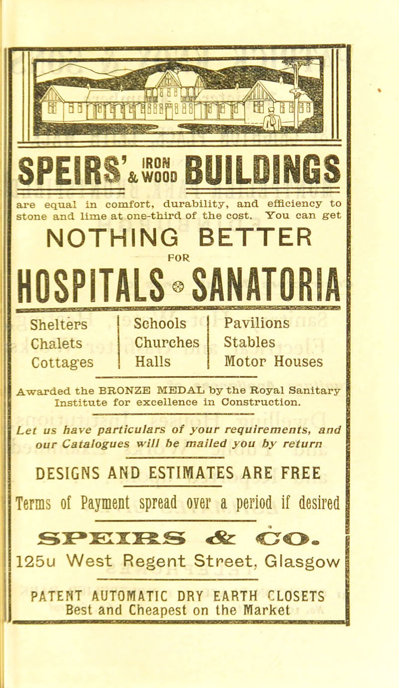 SPEIRS' &W000 NGS are equal in comfort, durability, and eflaciency to stone and lime at one-third of the cost. You can get NOTHING BETTER FOR HOSPITALS <^ SANATORIA Shelters Chalets Cottag-es Schools Churches Halls Pavilions Stables Motor Houses Awarded the BRONZE MEDAL by the Royal Sanitary Institute for excellence in Construction. Let us have particulars of your requirements, and our Catalogues will be mailed you by return DESIGNS AND ESTIMATES ARE FREE Terms of Payment spread over a period if desired 125u West Regent Street, Glasgow PATENT AUTOMATIC DRY EARTH CLOSETS Best and Cheapest on the Market