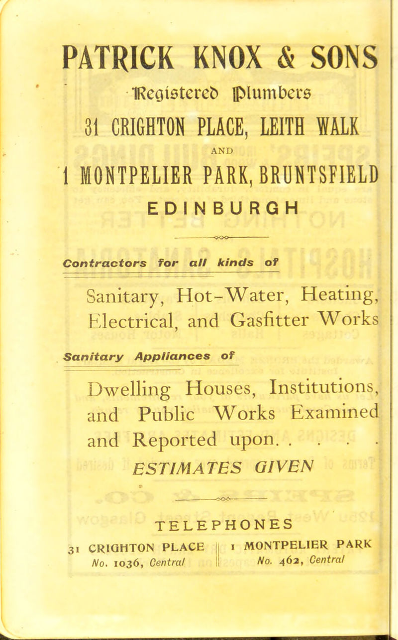 PATRICK KNOX & SONS 1Reoistere6 JMumbers 3i CRI6HT0N PLACE, LEITH WALK AND 1 MOHTPELIER PARK, BRUNTSPIELD EDINBURGH Contractors for all kinds of Sanitary, Hot-Water, Heating, Electrical, and Gasfitter Works Sanitary Appliances of Dwelling Houses, Institutions,- and Public Works Examined and Reported upon ESTIMATES GIVEN TELEPHONES 31 CRIQHTON PLACE || i MONTPELIER PARK t No. 1036, Central l! No. 46a, Central »