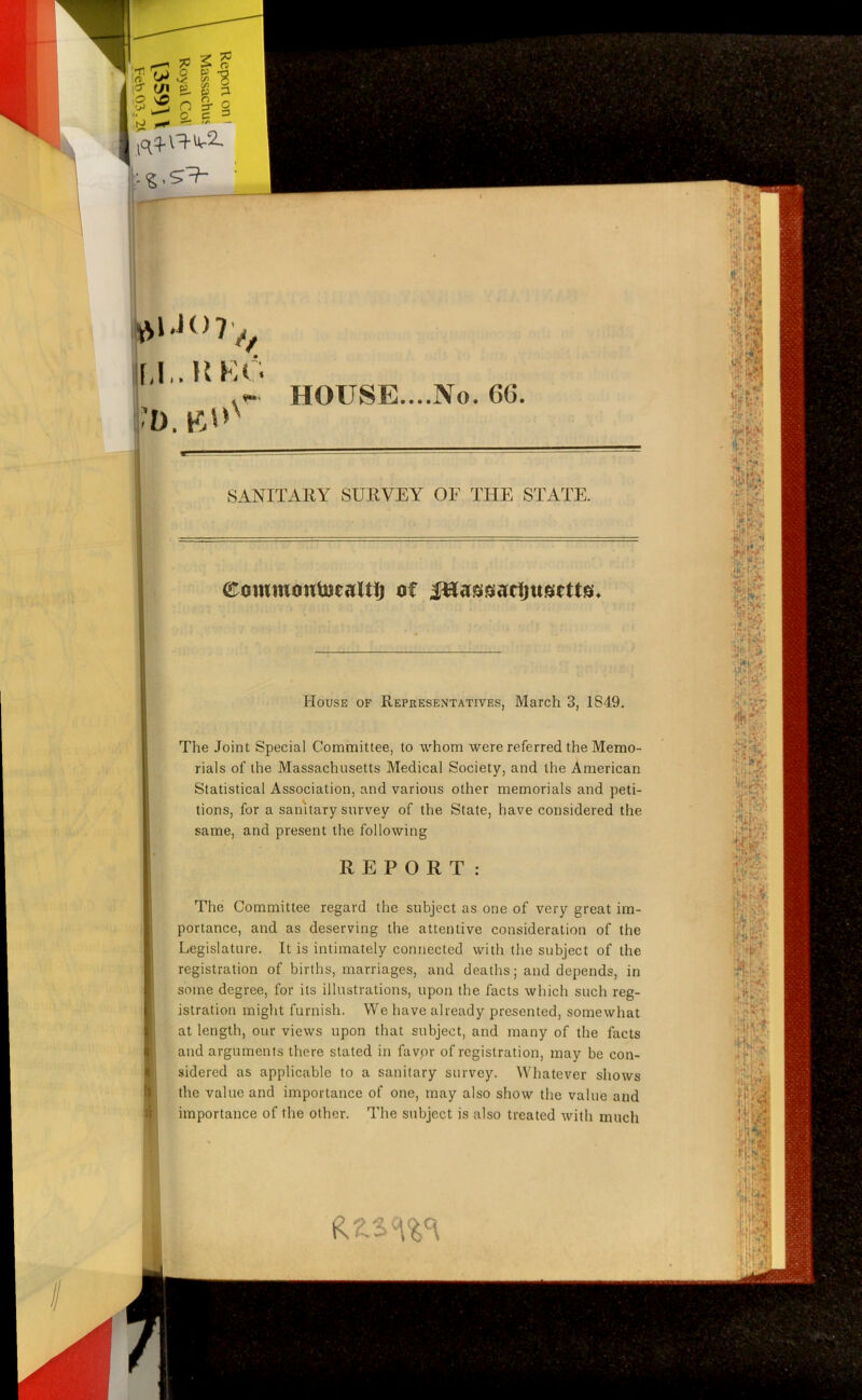 ?? I £ II % 2 Is l *K) 7 ^ hi,. REG •D. tfUv~ HOUSE....No. 66. I 8 ft !) SANITARY SURVEY OF THE STATE eowmoutocaltlj of JHassacljttscttaL House of Representatives, March 3, 1S49. The Joint Special Committee, to whom were referred the Memo- rials of the Massachusetts Medical Society, and the American Statistical Association, and various other memorials and peti- tions, for a sanitary survey of the State, have considered the same, and present the following REPORT: The Committee regard the subject as one of very great im- portance, and as deserving the attentive consideration of the Legislature. It is intimately connected with the subject of the registration of births, marriages, and deaths; and depends, in some degree, for its illustrations, upon the facts which such reg- istration might furnish. We have already presented, somewhat at length, our views upon that subject, and many of the facts and arguments there stated in favor of registration, may be con- sidered as applicable to a sanitary survey. Whatever shows the value and importance of one, may also show the value and importance of the other. The subject is also treated with much