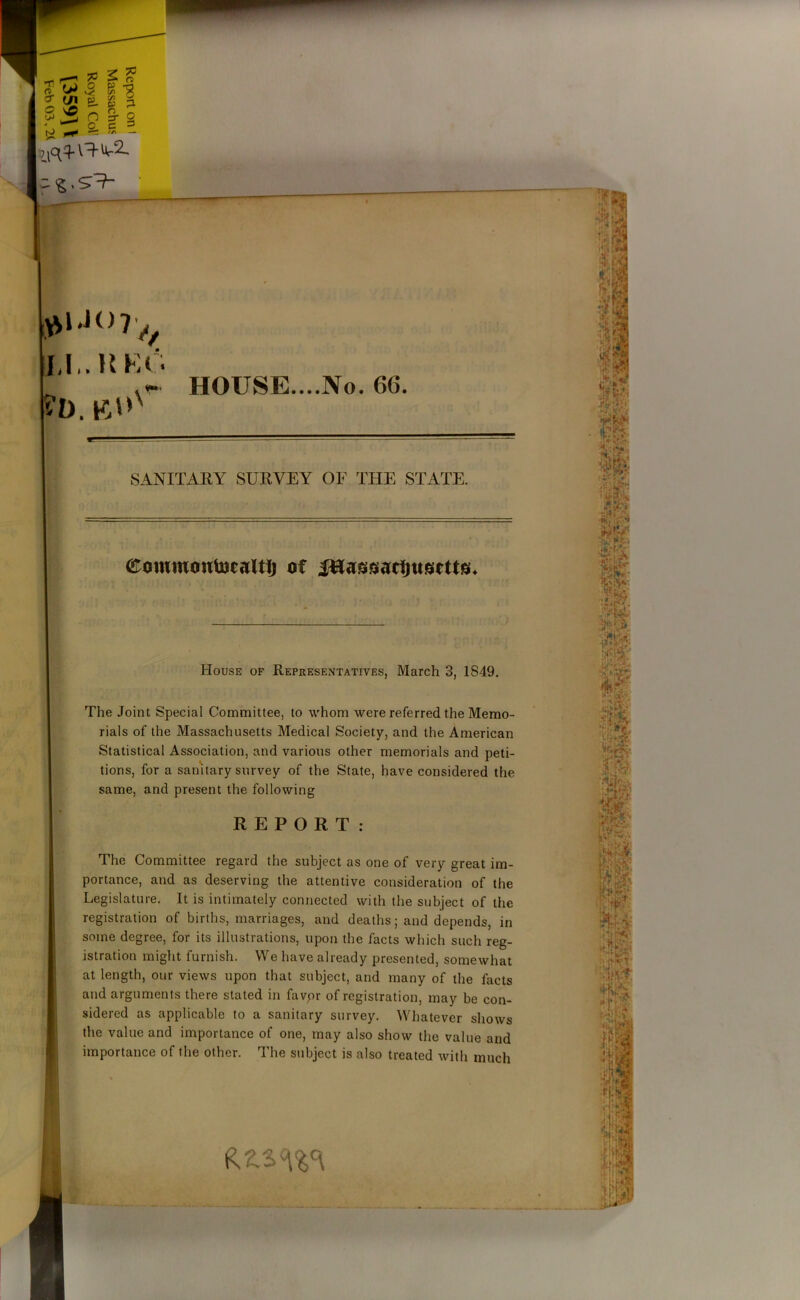 !>> n LI.. K EG *- HOUSE....No. 66. 9T SANITARY SURVEY OF THE STATE. eowmoutocaltlj of Jttaggacijugfttg* House of Representatives, March 3, 1S49. The Joint Special Committee, to whom were referred the Memo- rials of the Massachusetts Medical Society, and the American Statistical Association, and various other memorials and peti- tions, for a sanitary survey of the State, have considered the same, and present the following REPORT: The Committee regard the subject as one of very great im- portance, and as deserving the attentive consideration of the Legislature. It is intimately connected with the subject of the registration of births, marriages, and deaths; and depends, in some degree, for its illustrations, upon the facts which such reg- istration might furnish. We have already presented, somewhat at length, our views upon that subject, and many of the facts and arguments there stated in favor of registration, may be con- sidered as applicable to a sanitary survey. Whatever shows the value and importance of one, may also show the value and importance of the other. The subject is also treated with much