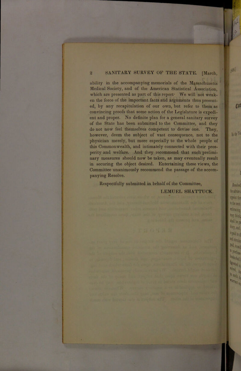 ability in the accompanying memorials of the Massachusetts Medical Society, and of the American Statistical Association, which are presented as part of this report- We will not weak- en the force of the important facts and arguments thus present- ed, by any recapitulation of our own, but refer to them as convincing proofs that some action of the Legislature is expedi- ent and proper. No definite plan for a general sanitary survey of the State has been submitted to the Committee, and they do not now feel themselves competent to devise one. They, however, deem the subject of vast consequence, not to the physician merely, but more especially to the whole people of this Commonwealth, and intimately connected with their pros- perity and welfare. And they recommend that such prelimi- nary measures should now be taken, as may eventually result in securing the object desired. Entertaining these views, the Committee unanimously recommend the passage of the accom- panying Resolve. Respectfully submitted in behalf of the Committee, LEMUEL SHATTUCK.