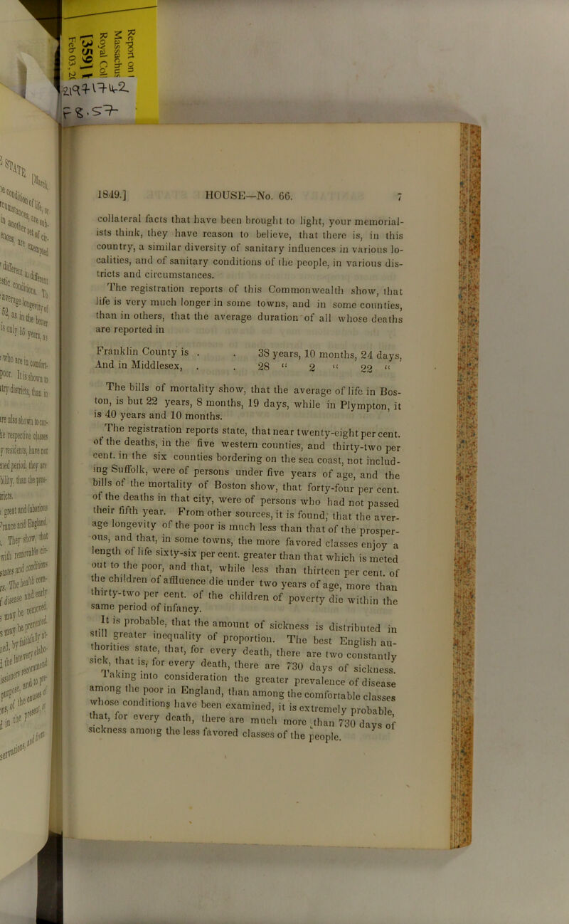 or $ 1849.] HOUSE—No. 00. collateral facts that have been brought to light, your memorial- ists think, they have reason to believe, that there is, in this country, a similar diversity of sanitary influences in various lo- calities, and of sanitary conditions of the people, in various dis- tricts and circumstances. The registration reports of this Commonwealth show, that life is very much longer in some towns, and in some counties, than in others, that the average duration of all whose deaths are reported in Franklin County is And in Middlesex, 38 years, 10 months, 24 days, 28 “ 2 lt 22 U The bills of mortality show, that the average of life in Bos- ton, is but 22 years, 8 months, 19 days, while in Plympton, it is 40 years and 10 months. The legistration reports state, that near twenty-eight per cent, ot the deaths, in the five western counties, and thirty-two per cent, in the six counties bordering on the sea coast, not includ- ing Suffolk, were of persons under five years of age, and the bills ot the mortality of Boston show, that forty-four per cent, of the deaths in that city, were of persons who had not passed their fifth year. From other sources, it is found; that the aver- age longevity of the poor is much less than that of the prosper- ous, and that, in some towns, the more favored classes enjoy a ength of life sixty-six per cent, greater than that which is meted out to the poor, and that, while less than thirteen per cent, of the children of affluence die under two years of age, more than in ty-two per cent, of the children of poverty die within the same period of infancy. It is probable, that the amount of sickness is distributed in still gieater inequality of proportion. The best English au- honties state, that, lor every death, there are two constantly sick, hat is for every death, there are 730 days of sickness 1 along into consideration the greater prevalence of disease among the poor in England, than among the comfortable classes whose conditions have been examined, it is extremely probable hat, for every death, there are much more Mian 730 days of sickness among the less favored classes of the people.