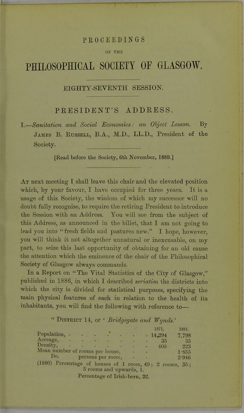 PROCEEDINGS OP THE PHILOSOPHICAL SOCIETY OF GLASGOW. EIGHTY-SEVENTH SESSION. PRESIDENT'S ADDRESS. I.—Sanitation and Social Economics: an Object Lesson. By James B. Russell, B.A., M.D., LL.D., President of the Society. [JRead before the Society, 6th November, 1889.] At next meeting I shall leave this chair and the elevated position which, by your favour, I have occupied for three years. It is a usage of this Society, the wisdom of which my successor will no doubt fully recognise, to require the retiring President to introduce the Session with an Address. You will see from the subject of this Address, as announced in the billet, that I am not going to lead you into  fresh fields and pastures new. I hope, however, you will think it not altogether unnatural or inexcusable, on my part, to seize this last opportunity of obtaining for an old cause the attention which the eminence of the chair of the Philosophical Society of Glasgow always commands. In a Report on  The Vital Statistics of the City of Glasgow, published in 1886, in which I described seriatim the districts into which the city is divided for statistical purposes, specifying the main physical features of each in relation to the health of its inhabitants, you will find the following with reference to—  District U, or ' Bridgegate and Wynds.' 1871. 1881. Population, -...*... 14^94 7,798 -Acreage, 35 35 Density, 4OS 223 Mean number of rooms per liouse, - - 1 -855 Do. persons per room, - - 2'946 (1880) Percentage of houses of 1 room, 49; 2 rooms, 35; 5 rooms and upwards, 1. Percentage of Irish-born, 32.