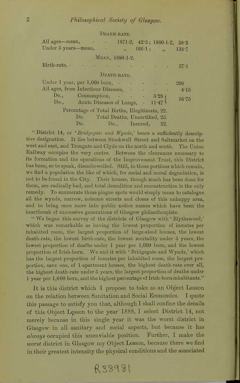 Dkatii-bate. All ages—mean, - - 1871-2, 42-3; 1880-1-2, 38-3 Under 5 years—mean, - „ 166'1; „ 138-7 Mean, 1880-1.2. Birth-rate, 37-1 Death-kate. Under 1 year, per 1,000 born, 206 All ages, from Infectious Diseases, . - - . 4-15 Do., Consumption, - - - 5'28) i6-5 Do., Acute Diseases of Lungs, .- 11-47 5 Percentage of Total Births, Illegitimate, 22. Do. Total Deaths, Uncertilied, 25. Do. Do., Insured, 32. District 14, or 'Bridyeyalc and Wyiids,' bears a sufficiently descrip- tive designation. It lies between Stookwell Street and Saltmarket on the west and east, and Trongate and Clyde on the north and south. The Union Railway occupies the very centre. Between the clearances necessary to its formation and the operations of the Improvement Trust, this District has been, so to speak, disembowelled. Still, in those portions which remain, we find a population the like of which, for social and moral degradation, is not to be found in the City. Their houses, though much has been done for them, are radically bad, and total demolition and reconstruction is the only remedy. To enumerate those j)lague spots would eimply mean to catalogue all the wynds, narrow, noisome streets aud closes of this unhappy area, and to bring once more into public notice names which have been the heartbreak of successive generations of Glasgow philanthropists.  We began this survey of the districts of Glasgow with ' Blythswood,' which was remarkable as having the lowest proportion of inmates per inhabited room, the largest proportion of large-sized houses, the lowest death-rate, the lowest birth-rate, the lowest mortality under 5 years, the lowest proportion of deaths under 1 year per 1,000 born, and the lowest proportion of Irish-born. We end it with ' Bridgegate and Wynds,' which has the largest proportion of iumates per inhabited room, the largest pro- portion, save one, of 1-apartment houses, the highest death-rate over all, the highest death-rate under 5 years, the largest proportion of deaths under 1 year per 1,000 born, and the highest percentage of Irish-boi-ninhabitants. It is this district which I propose to take as an Object Lesson on the relation between Sanitation and Social Economics. I quote this passage to satisfy you that, although I shall confine the details of this Object L§sson to the year 1888, I select District 14, not merely because in this single year it was the worst district in Glasgow in all sanitary and social aspects, but because it has always occupied this unenviable position. Further, I make the worst district in Glasgow my Object Lesson, because there we find in their greatest intensity the physical conditions and the associated