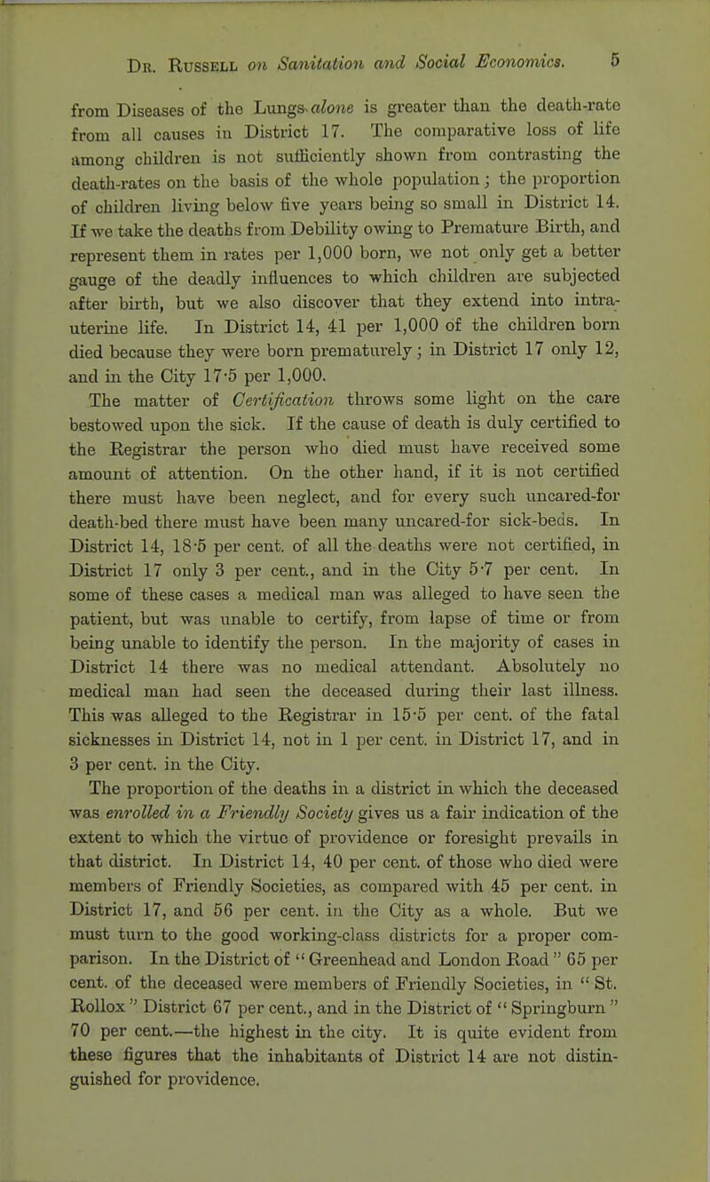 from Diseases of the Lnngs^ alone is greater than the death-rate from all causes in District 17. The comparative loss of life among children is not sufficiently shown from contrasting the death-rates on the basis of the whole population ; the proportion of children living below five years being so small in District 14. If we take the deaths from Debility owing to Premature Birth, and represent them in rates per 1,000 born, we not only get a better gauge of the deadly influences to which children are subjected after birth, but we also discover that they extend into intra- uterine life. In District 14, 41 per 1,000 of the children born died because they were born prematurely; in District 17 only 12, and in the City 17-5 per 1,000. The matter of Certification throws some light on the care bestowed upon the sick. If the cause of death is duly certified to the Registrar the person who died must have received some amount of attention. On the other hand, if it is not certified there must have been neglect, and for every such uncared-for death-bed there must have been many uncared-for sick-beds. In District 14, 18-5 per cent, of all the deaths were not certified, in District 17 only 3 per cent., and in the City 5-7 per cent. In some of these cases a medical man was alleged to have seen the patient, but was unable to certify, from lapse of time or from being unable to identify the person. In the majority of cases in District 14 there was no medical attendant. Absolutely no medical man had seen the deceased during their last illness. This was alleged to the Registrar in 155 per cent, of the fatal sicknesses in District 14, not in 1 per cent, in District 17, and in 3 per cent, in the City. The proportion of the deaths in a district in which the deceased was enrolled in a Friendly Society gives us a fair indication of the extent to which the virtue of providence or foresight prevails in that district. In District 14, 40 per cent, of those who died were members of Friendly Societies, as compared with 45 per cent, in District 17, and 56 per cent, in the City as a whole. But we must turn to the good working-class districts for a proper com- parison. In the District of  Greenhead and London Road  65 per cent, of the deceased were members of Friendly Societies, in  St. RoUox  District 67 per cent., and in the District of  Springbui-n  70 per cent.—the highest in the city. It is quite evident from these figures that the inhabitants of District 14 are not distin- guished for providence.