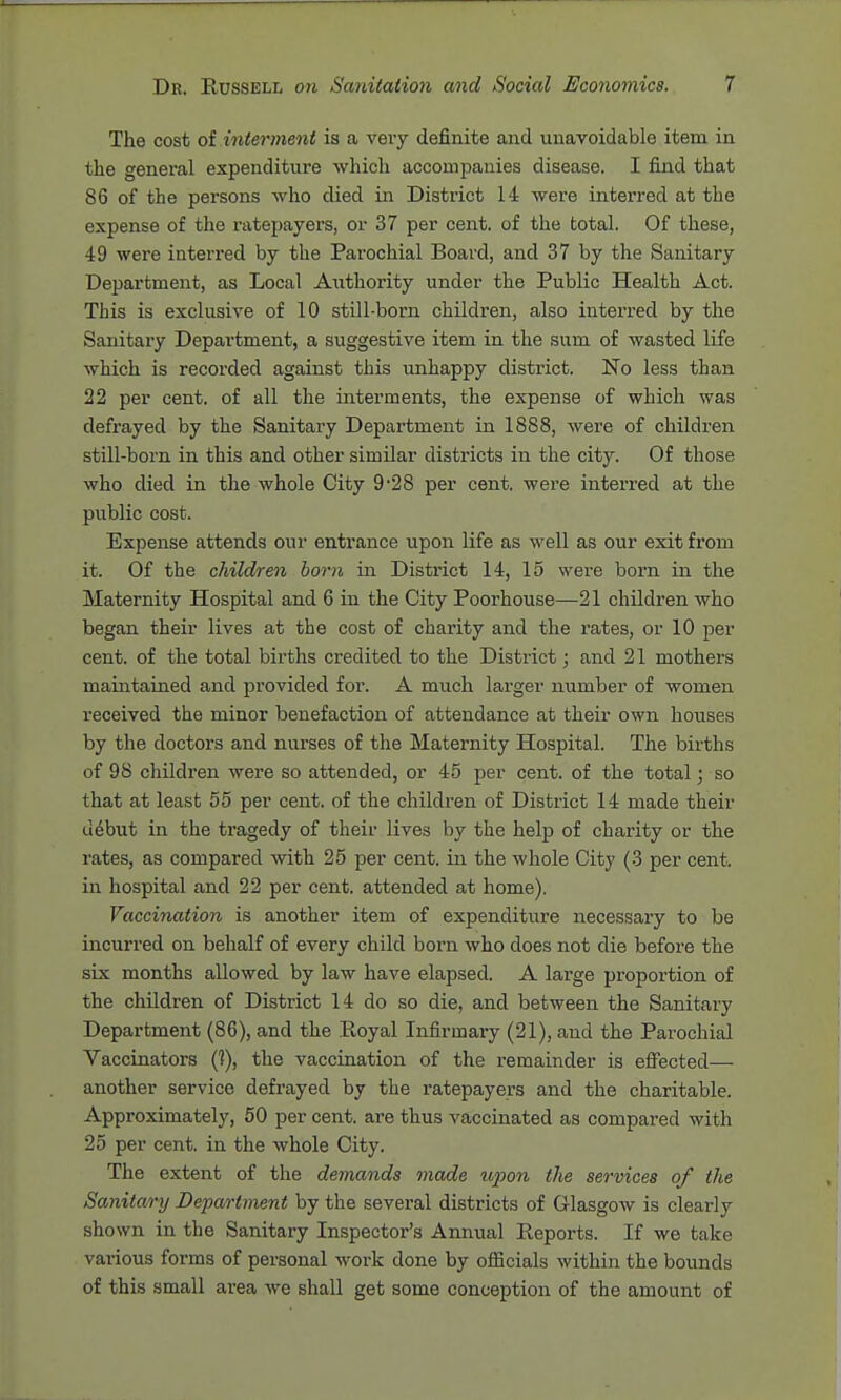 The cost ot interment is a very definite and unavoidable item in the genei-al expenditure which accompanies disease. I find that 86 of the persons who died in District 14 were interred at the expense of the ratepayers, or 37 per cent, of the total. Of these, 49 were interred by the Parochial Board, and 37 by the Sanitary Department, as Local Aiithority under the Public Health Act. This is exclusive of 10 still-born children, also interred by the Sanitary Department, a suggestive item in the sum of wasted life which is recorded against this unhappy district. No less than 22 per cent, of all the interments, the expense of which was defrayed by the Sanitary Department in 1888, were of children still-born in this and other similar districts in the city. Of those who died in the whole City 9-28 per cent, were interred at the public cost. Expense attends our entrance upon life as well as our exit from it. Of the children born in District 14, 15 were born in the Maternity Hospital and 6 in the City Poorhouse—21 children who began their lives at the cost of charity and the rates, or 10 per cent, of the total births credited to the District; and 21 mothers maintained and provided for. A much larger number of women received the minor benefaction of attendance at their own houses by the doctors and nurses of the Maternity Hospital. The births of 98 children were so attended, or 45 per cent, of the total; so that at least 55 per cent, of the children of District 14 made their debut in the tragedy of their lives by the help of charity or the rates, as compared with 25 per cent, in the whole City (3 per cent, in hospital and 22 per cent, attended at home). Vaccination is another item of expenditure necessary to be incurred on behalf of every child born who does not die before the six months allowed by law have elapsed. A large proportion of the children of District 14 do so die, and between the Sanitary Department (86), and the Eoyal Infirmary (21), and the Parochial Vaccinators (1), the vaccination of the remainder is efiected— another service defrayed by the ratepayers and the charitable. Approximately, 50 per cent, are thus vaccinated as compared with 25 per cent, in the whole City. The extent of the demands made ujjon the services of the Sanitary Department by the several districts of Glasgow is clearly shown in the Sanitary Inspector's Annual Reports. If we take various forms of personal work done by ofBcials within the bounds of this small ai-ea we shall get some conception of the amount of