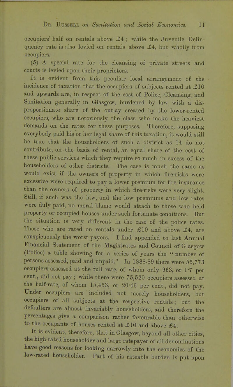 occupiers' half on rentals above £4; while the Juvenile Delin- quency rate is also levied on rentals above £4, but wholly from occupiers. (5) A special rate for the cleansing of private streets and courts is levied upon their proprietoi's. It is evident from this peculiar local arrangement of the incidence of taxation that the occupiers of subjects rented at £10 and upwards are, m respect of the cost of Police, Cleansing, and Sanitation generally in Glasgow, burdened by law with a dis- proportionate share of the outlay created by the lower-rented occupiers, who are notoriously the class who make the heaviest demands on the rates for these purposes. Therefore, supposing everybody paid his or her legal share of this taxation, it would still be true that the householders of such a district as 14 do not contribute, on the basis of rental, an equal share of the cost of these public services Avhich they require so much in excess of the householders of other districts. The case is much the same as would exist if the owners of property in which fire-risks were excessive were required to pay a lower premium for fire insurance than the owners of pi-operty in which fire-risks were very slight. Still, if such was the law, and the low premiums and low rates were duly paid, no moral blame would attach to those who held property or occupied houses under such fortunate conditions. But the situation is very different in the case of the police rates. Those who are rated on rentals under £10 and above £4, are conspicuously the worst payers. I find appended to last Amiual Financial Statement of the Magistrates and Council of Glasgow (Police) a table showing for a series of years the  number of persons assessed, paid and unpaid. ' In 1888-89 there were 55,773 occupiers assessed at the full rate, of whom only 963, or 17 per cent., did not pay; while there were 75,520 occuiDiers assessed at the half-rate, of whom 15,453, or 20-46 per cent., did not pay. Under occupiers are included not merely householders, but occupiers of all subjects at the respective rentals; but the defaulters are almost invai'iably householders, and therefore the percentages give a comparison rather favourable than otherwise to the occupants of houses rented at £10 and above £4. It is evident, therefore, that in Glasgow, beyond all other cities, the high-rated householder and large ratepayer of all denominations have good reasons for looking narrowly into the economics of the low-rated householder. Part of his rateable burden is put upon