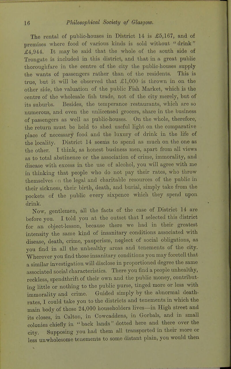 The rental of public-houses in District 14 is £5,167, and of premises where food of various kinds is sold without  drink £4,944. It may be said that the whole of the south side of Trongate is included in this district, and that in a great public thoroughfare in the centre of the city the public-houses supply the wants of passengers rather than of the residents. This is true, but it wUl be observed that £1,000 is thrown in on the other side, the valuation of the public Fish Mai-ket, which is the centre of the wholesale fish trade, not of the city merely, but of its suburbs. Besides, the temperance restaurants, which are so numerous, and even the unlicensed grocers, share in the business of passengers as well as public-houses. On the whole, therefore, the return must be held to shed useful light on the comparative place of necessary food and the luxury of drink in the life of the locality. District 14 seems to spend as much on the one as the other. I think, as honest business men, apart from all views as to total abstinence or the association of crime, immorality, and disease with excess in the use of alcohol, you will agree with me in thinking that people who do not pay their rates, who throw themselves ■ r the legal and charitable resources of the public in their sickness, their birth, death, and burial, simply take from the pockets of the public every sixpence which they spend upon drink. Now, gentlemen, all the facts of the case of District 14 are before you. I told you at the outset that I selected this district for an object-lesson, because there we had in their greatest intensity the same kind of insanitary conditions associated with disease, death, crime, pauperism, neglect of social obligations, as you find in all the unhealthy areas and tenements of the city. Wherever you find those insanitary conditions you may foretell that a similar investigation will disclose in proportioned degree the same associated social characteristics. There you find a people unhealthy, reckless, spendthrift of their own and the public money, contribut- ing little or nothing to the public purse, tinged more or less with im°morality and crime. Guided simply by the abnormal death- rates, I could take you to the districts and tenements in which the main' body of those 24,000 householders lives—in High street and its closes, in Calton, in Cowcaddens, in Gorbals, and in small colonies chiefly in  back lands  dotted here and there over the city. Supposing you had them all transported in their more or less unwholesome tenements to some distant plain, you would then