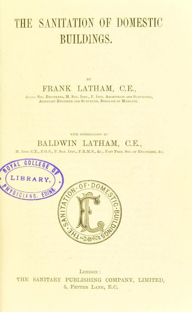 THE SANITATION OF DOMESTIC BUILDINGS. BY FRANK LATHAM, C.E., Assoc. Soc. Engineers, M. San. Inst., F. Inst. Architects and Surveyors, Assistant Engineer and Surveyor, Borough ok Margate. WITH INTRODUCTION BY BALDWIN LATHAM, C.E., M. Inst. C.E., F.G.S., F. San. Inst., F.R.M.S., &c., Past Pres. Soc. of Engineers, &c. London : THE SANITARY PUBLISHING COMPANY, LIMITED, 5, Fetter Lane, E.C.