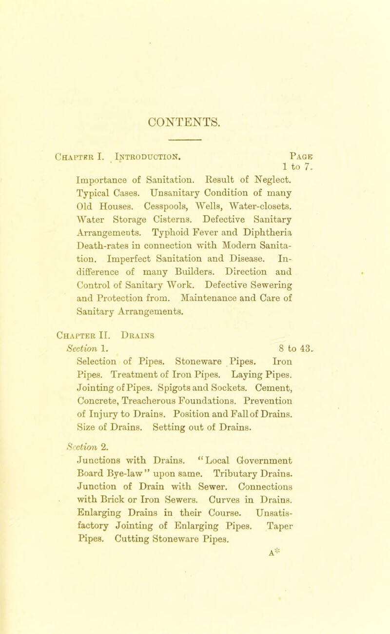 CONTENTS. Chapter I. Introduction. Page 1 to 7. Importance of Sanitation. Result of Neglect. Typical Cases. Unsanitary Condition of many Old Houses. Cesspools, Wells, Water-closets. Water Storage Cisterns. Defective Sanitary Arrangements. Typhoid Fever and Diphtheria Death-rates in connection with Modem Sanita- tion. Imperfect Sanitation and Disease. In- difference of many Builders. Direction and Control of Sanitary Work. Defective Sewering and Protection from. Maintenance and Care of Sanitary Arrangements. Chapter II. Drains Section 1. 8 to 43. Selection of Pipes. Stoneware Pipes. Iron Pipes. Treatment of Iron Pipes. Laying Pipes. Jointing of Pipes. Spigots and Sockets. Cement, Concrete, Treacherous Foundations. Prevention of Injury to Drains. Position and Fall of Drains. Size of Drains. Setting out of Drains. Section 2. Junctions with Drains. “Local Government Board Bye-law” upon same. Tributary Drains. Junction of Drain with Sewer. Connections with Brick or Iron Sewers. Curves in Drains. Enlarging Drains in their Course. Unsatis- factory Jointing of Enlarging Pipes. Taper Pipes. Cutting Stoneware Pipes. A*