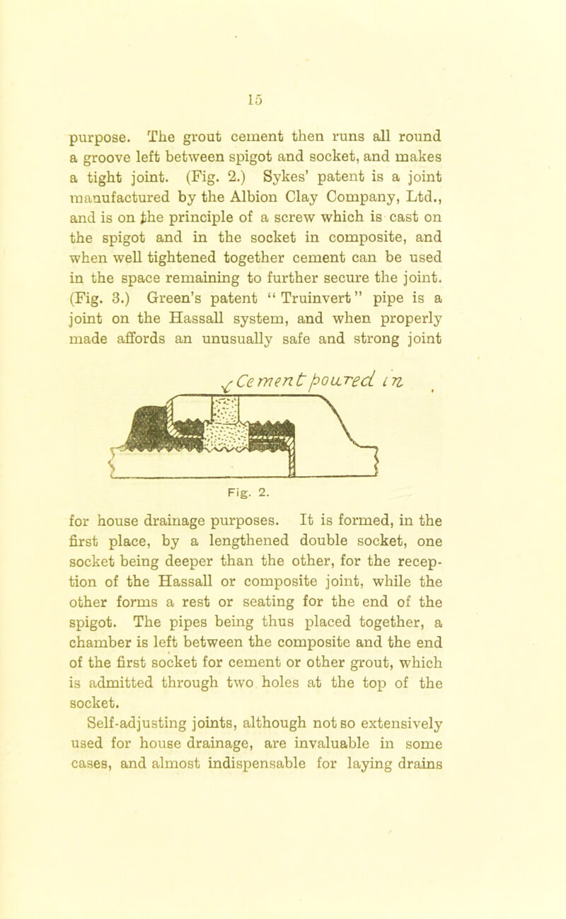 purpose. The grout cement then runs all round a groove left between spigot and socket, and makes a tight joint. (Fig. 2.) Sykes’ patent is a joint manufactured by the Albion Clay Company, Ltd., and is on the principle of a screw which is cast on the spigot and in the socket in composite, and when well tightened together cement can be used in the space remaining to further secure the joint. (Fig. 3.) Green’s patent “Truinvert” pipe is a joint on the Hassall system, and when properly made affords an unusually safe and strong joint for house drainage purposes. It is formed, in the first place, by a lengthened double socket, one socket being deeper than the other, for the recep- tion of the Hassall or composite joint, while the other forms a rest or seating for the end of the spigot. The pipes being thus placed together, a chamber is left between the composite and the end of the first socket for cement or other grout, which is admitted through two holes at the top of the socket. Self-adjusting joints, although not so extensively used for house drainage, are invaluable in some eases, and almost indispensable for laying drains