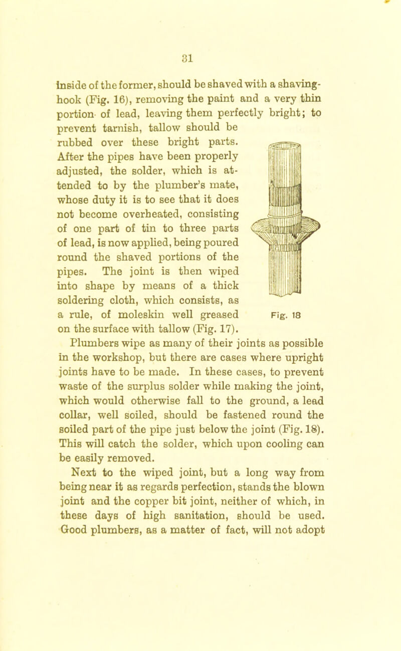 Inside of the former, should be shaved with a shaving- hook (Fig. 16), removing the paint and a very thin portion of lead, leaving them perfectly bright; to prevent tarnish, tallow should be rubbed over these bright parts. After the pipes have been properly adjusted, the solder, which is at- tended to by the plumber’s mate, whose duty it is to see that it does not become overheated, consisting of one part of tin to three parts of lead, is now applied, being poured round the shaved portions of the pipes. The joint is then wiped into shape by means of a thick soldering cloth, which consists, as a rule, of moleskin well greased Fig. 18 on the surface with tallow (Fig. 17). Plumbers wipe as many of their joints as possible in the workshop, but there are cases where upright joints have to be made. In these cases, to prevent waste of the surplus solder while making the joint, which would otherwise fall to the ground, a lead collar, well soiled, should be fastened round the soiled part of the pipe just below the joint (Fig. 18). This will catch the solder, which upon cooling can be easily removed. Next to the wiped joint, but a long way from being near it as regards perfection, stands the blown joint and the copper bit joint, neither of which, in these days of high sanitation, should be used. Good plumbers, as a matter of fact, will not adopt