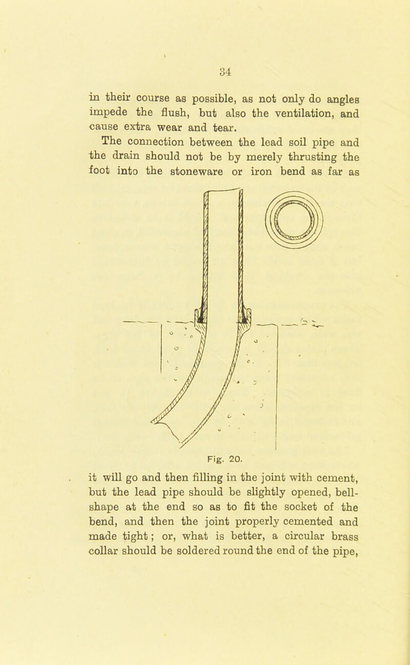 in their course as possible, as not only do angles impede the flush, but also the ventilation, and cause extra wear and tear. The connection between the lead soil pipe and the drain should not be by merely thrusting the foot into the stoneware or iron bend as far as it will go and then filling in the joint with cement, but the lead pipe should be slightly opened, bell- shape at the end so as to fit the socket of the bend, and then the joint properly cemented and made tight; or, what is better, a circular brass collar should be soldered round the end of the pipe, Fig. 20.