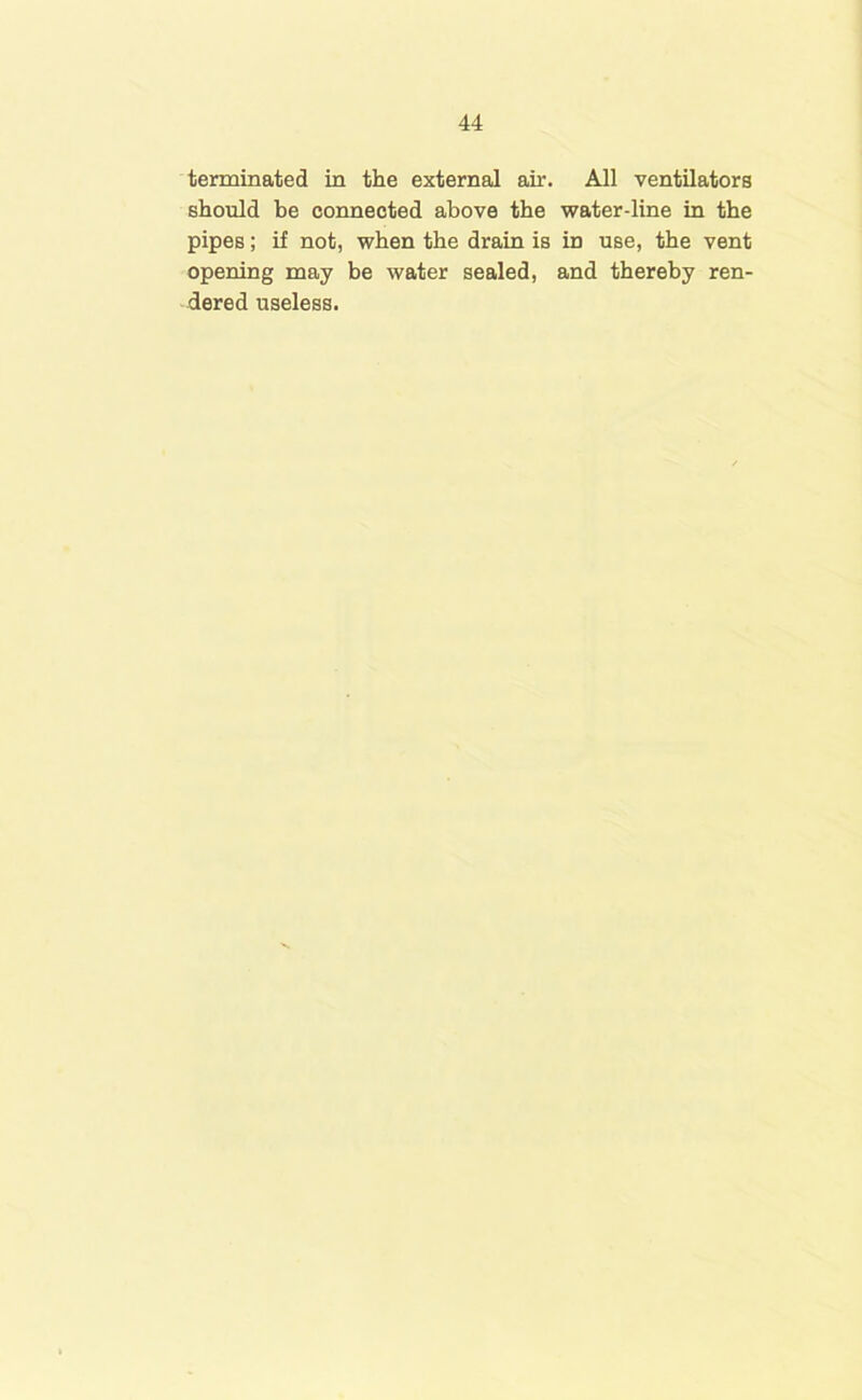 terminated in the external air. All ventilators should be connected above the water-line in the pipes; if not, when the drain is in use, the vent opening may be water sealed, and thereby ren- dered useless.