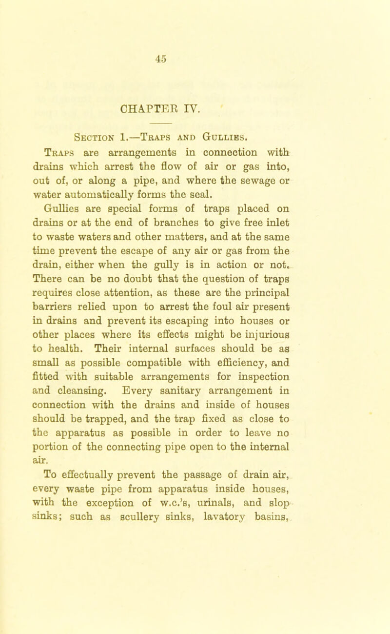 CHAPTER IY. Section 1.—Traps and Gullies. Traps are arrangements in connection with drains which arrest the flow of air or gas into, out of, or along a pipe, and where the sewage or water automatically forms the seal. Gullies are special forms of traps placed on drains or at the end of branches to give free inlet to waste waters and other matters, and at the same time prevent the escape of any air or gas from the drain, either when the gully is in action or not* There can be no doubt that the question of traps requires close attention, as these are the principal barriers relied upon to arrest the foul air present in drains and prevent its escaping into houses or other places where its effects might be injurious to health. Their internal surfaces should be as small as possible compatible with efficiency, and fitted with suitable arrangements for inspection and cleansing. Every sanitary arrangement in connection with the drains and inside of houses should be trapped, and the trap fixed as close to the apparatus as possible in order to leave no portion of the connecting pipe open to the internal air. To effectually prevent the passage of drain air, every waste pipe from apparatus inside houses, with the exception of w.c.’s, urinals, and slop sinks; such as scullery sinks, lavatory basins,