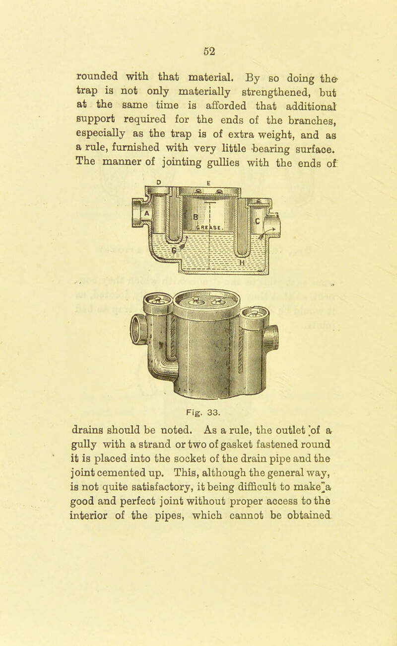 rounded with that material. By so doing the- trap is not only materially strengthened, but at the same time is afforded that additional support required for the ends of the branches, especially as the trap is of extra weight, and as a rule, furnished with very little -bearing surfaoe. The manner of jointing gullies with the ends of Fig. 33. drains should be noted. As a rule, the outlet 'of a gully with a strand or two of gasket fastened round it is placed into the socket of the drain pipe and the joint cemented up. This, although the general way, is not quite satisfactory, it being difficult to make”a good and perfect joint without proper access to the interior of the pipes, which cannot be obtained