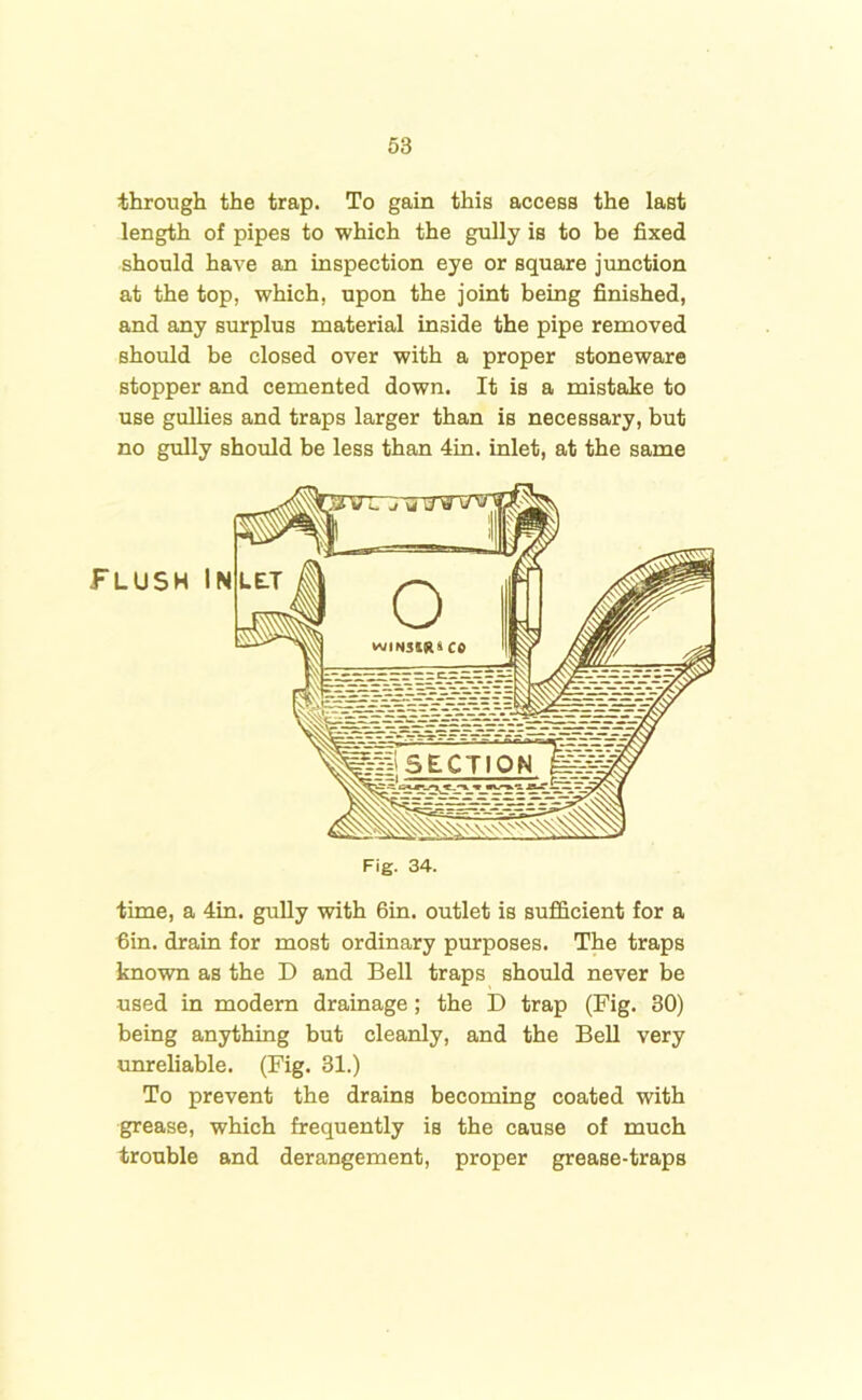 through the trap. To gain this access the last length of pipes to which the gully is to be fixed should have an inspection eye or square junction at the top, which, upon the joint being finished, and any surplus material inside the pipe removed should be closed over with a proper stoneware stopper and cemented down. It is a mistake to use gullies and traps larger than is necessary, but no gully should be less than 4in. inlet, at the same time, a 4in. gully with 6in. outlet is sufficient for a 6in. drain for most ordinary purposes. The traps known as the I) and Bell traps should never be used in modern drainage ; the D trap (Fig. 30) being anything but cleanly, and the Bell very unreliable. (Fig. 31.) To prevent the drains becoming coated with grease, which frequently is the cause of much trouble and derangement, proper grease-traps