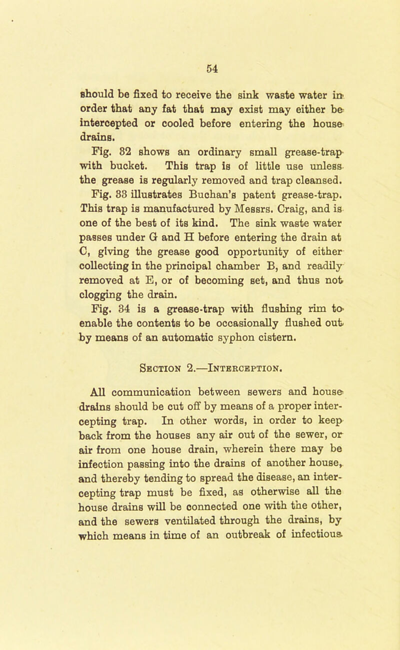 should be fixed to receive the sink waste water in' order that any fat that may exist may either be intercepted or cooled before entering the house drains. Fig. 32 shows an ordinary small grease-trap- with bucket. This trap is of little use unless the grease is regularly removed and trap cleansed. Fig. 33 illustrates Buchan’s patent grease-trap. This trap is manufactured by Messrs. Craig, and is one of the best of its kind. The sink waste water passes under G and H before entering the drain at C, giving the grease good opportunity of either collecting in the principal chamber B, and readily removed at E, or of becoming set, and thus not clogging the drain. Fig. 34 is a grease-trap with flushing rim to- enable the contents to be occasionally flushed out by means of an automatic syphon cistern. Section 2.—Interception. All communication between sewers and house drains should be cut off by means of a proper inter- cepting trap. In other words, in order to keep back from the houses any air out of the sewer, or air from one house drain, wherein there may be infection passing into the drains of another house, and thereby tending to spread the disease, an inter- cepting trap must be fixed, as otherwise all the house drains will be connected one with the other, and the sewers ventilated through the drains, by which means in time of an outbreak of infectious
