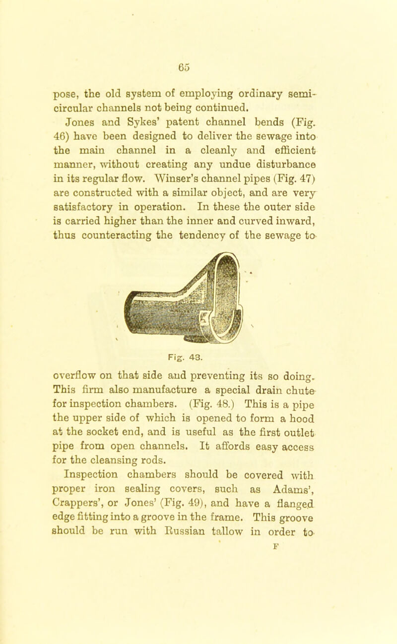 pose, the old system of employing ordinary semi- circular channels not being continued. Jones and Sykes’ patent channel bends (Fig. 46) have been designed to deliver the sewage into the main channel in a cleanly and efficient manner, without creating any undue disturbance in its regular flow. Winser’s channel pipes (Fig. 47) are constructed with a similar object, and are very satisfactory in operation. In these the outer side is carried higher than the inner and curved inward, thus counteracting the tendency of the sewage to overflow on that side and preventing its so doing. This firm also manufacture a special drain chute for inspection chambers. (Fig. 48.) This is a pipe the upper side of which is opened to form a hood at the socket end, and is useful as the first outlet pipe from open channels. It affords easy access for the cleansing rods. Inspection chambers should be covered with proper iron sealing covers, such as Adams’, Crappers’, or Jones’ (Fig. 49), and have a flanged edge fitting into a groove in the frame. This groove should be run with Russian tallow in order to- Fig. 43. F