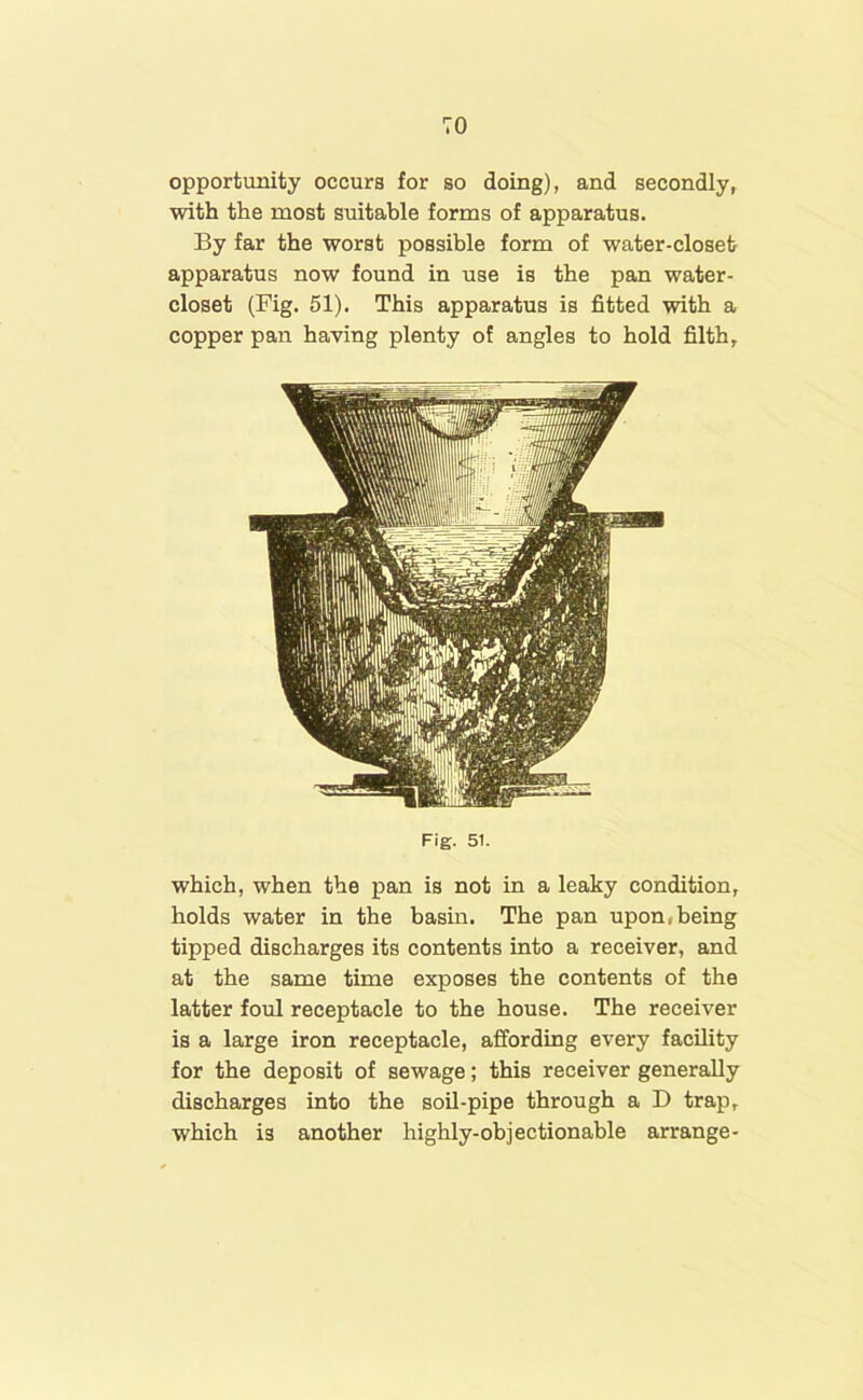 TO opportunity occurs for so doing), and secondly, with the most suitable forms of apparatus. By far the worst possible form of water-closet apparatus now found in use is the pan water- closet (Fig. 51). This apparatus is fitted with a copper pan having plenty of angles to hold filth, Fig. 51. which, when the pan is not in a leaky condition, holds water in the basin. The pan upon,being tipped discharges its contents into a receiver, and at the same time exposes the contents of the latter foul receptacle to the house. The receiver is a large iron receptacle, affording every facility for the deposit of sewage; this receiver generally discharges into the soil-pipe through a D trap, which is another highly-objectionable arrange-