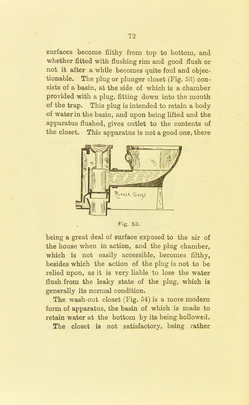 surfaces become filthy from top to bottom, and whether fitted with flushing rim and good flush or not it after a while becomes quite foul and objec- tionable. The plug or plunger closet (Fig. 53) con- sists of a basin, at the side of which is a chamber provided with a plug, fitting down into the mouth of the trap. This plug is intended to retain a body of water in the basin, and upon being lifted and the apparatus flushed, gives outlet to the contents of 4he closet. This apparatus is not a good one, there being a great deal of surface exposed to the air of the house when in action, and the plug chamber, which is not easily accessible, becomes filthy, besides which the action of the plug is not to be relied upon, as it is very liable to lose the water flush from the leaky state of the plug, which is generally its normal condition. The wash-out closet (Fig. 54) is a more modem form of apparatus, the basin of which is made to retain water at the bottom by its being hollowed. The closet is not satisfactory, being rather Fig. 53.