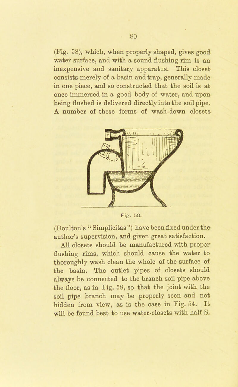 (Fig. 58), which, when properly shaped, gives good water surface, and with a sound flushing rim is an inexpensive and sanitary apparatus. This closet consists merely of a basin and trap, generally made in one piece, and so constructed that the soil is at once immersed in a good body of water, and upon being flushed is delivered directly into the soil pipe. A number of these forms of wash-down closets (Doulton's “ Simplicibas ”) have been fixed under the author’s supervision, and given great satisfaction. All closets should be manufactured with proper flushing rims, which should cause the water to thoroughly wash clean the whole of the surface of the basin. The outlet pipes of closets should always be connected to the branch soil pipe above the floor, as in Fig. 58, so that the joint with the soil pipe branch may be properly seen and not hidden from view, as is the case in Fig. 54. It will be found best to use water-closets with half S.