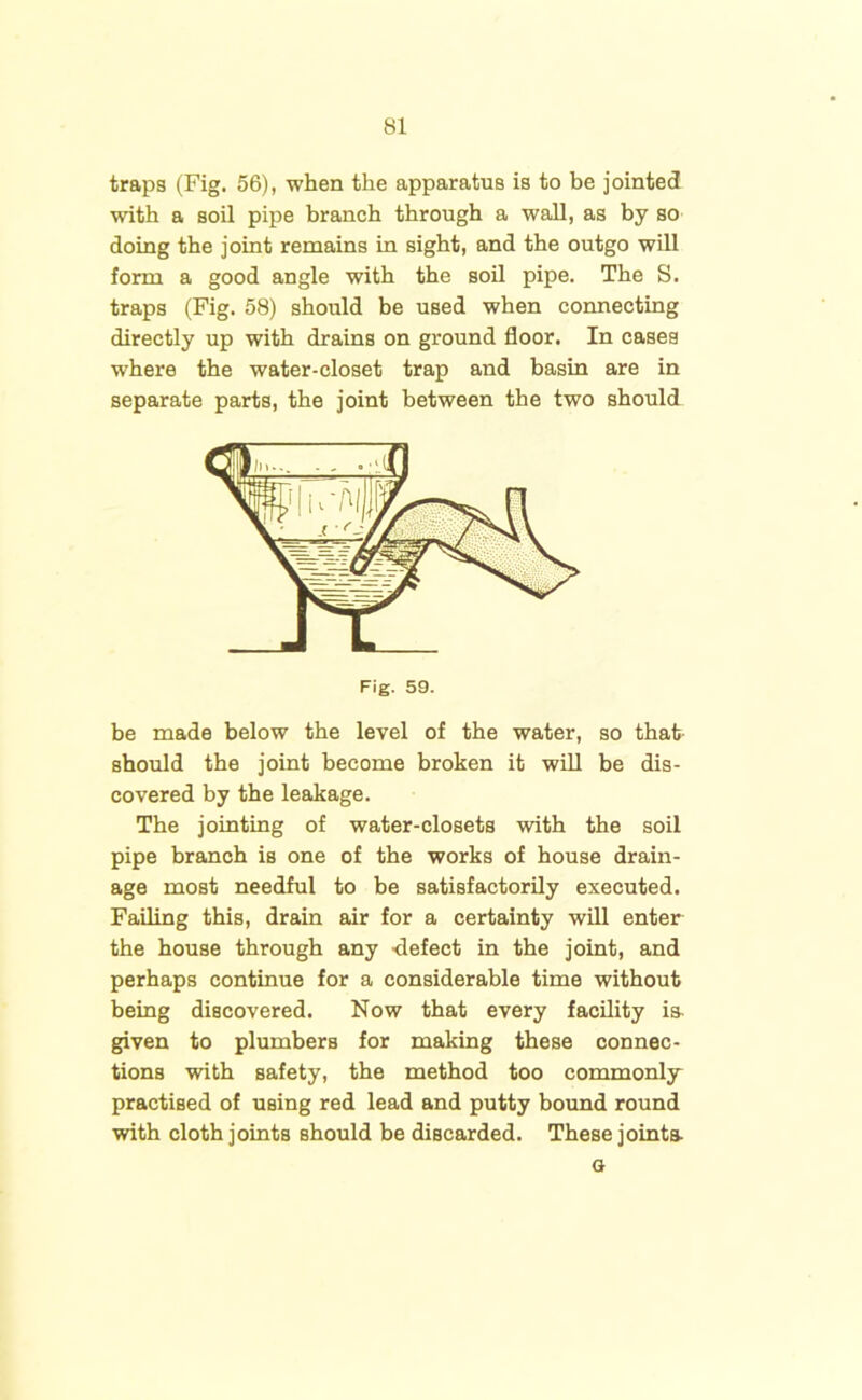 traps (Fig. 56), when the apparatus is to be jointed with a soil pipe branch through a wall, as by so doing the joint remains in sight, and the outgo will form a good angle with the soil pipe. The S. traps (Fig. 58) should be used when connecting directly up with drains on ground floor. In cases where the water-closet trap and basin are in separate parts, the joint between the two should be made below the level of the water, so that should the joint become broken it will be dis- covered by the leakage. The jointing of water-closets with the soil pipe branch is one of the works of house drain- age most needful to be satisfactorily executed. Failing this, drain air for a certainty will enter the house through any -defect in the joint, and perhaps continue for a considerable time without being discovered. Now that every facility is. given to plumbers for making these connec- tions with safety, the method too commonly practised of using red lead and putty bound round with cloth joints should be discarded. These joints a