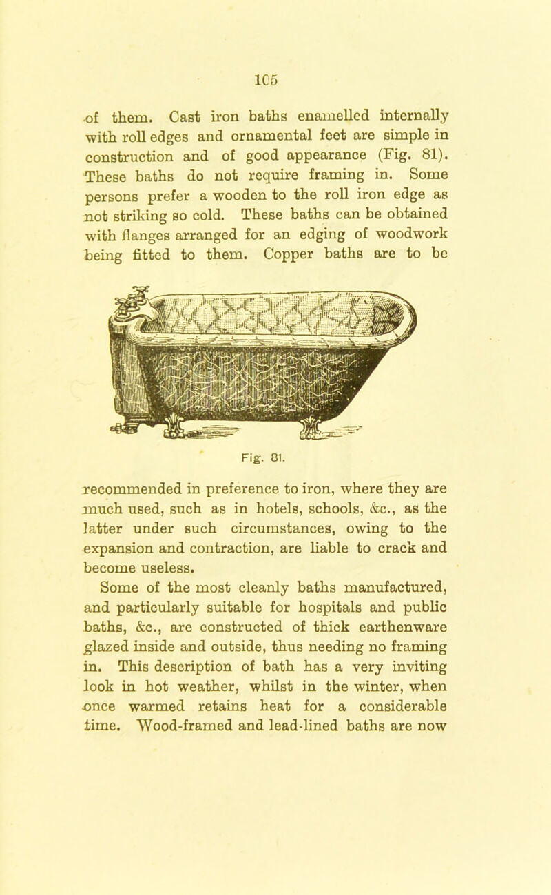 1C5 .of them. CaBt iron baths enamelled internally •with roll edges and ornamental feet are simple in construction and of good appearance (Fig. 81). These baths do not require framing in. Some persons prefer a wooden to the roll iron edge as not striking so cold. These baths can be obtained with flanges arranged for an edging of woodwork being fitted to them. Copper baths are to be Fig. 81. recommended in preference to iron, where they are much used, such as in hotels, schools, &c., as the latter under such circumstances, owing to the expansion and contraction, are liable to crack and become useless. Some of the most cleanly baths manufactured, and particularly suitable for hospitals and public baths, &c., are constructed of thick earthenware glazed inside and outside, thus needing no framing in. This description of bath has a very inviting look in hot weather, whilst in the winter, when once warmed retains heat for a considerable time. Wood-framed and lead-lined baths are now