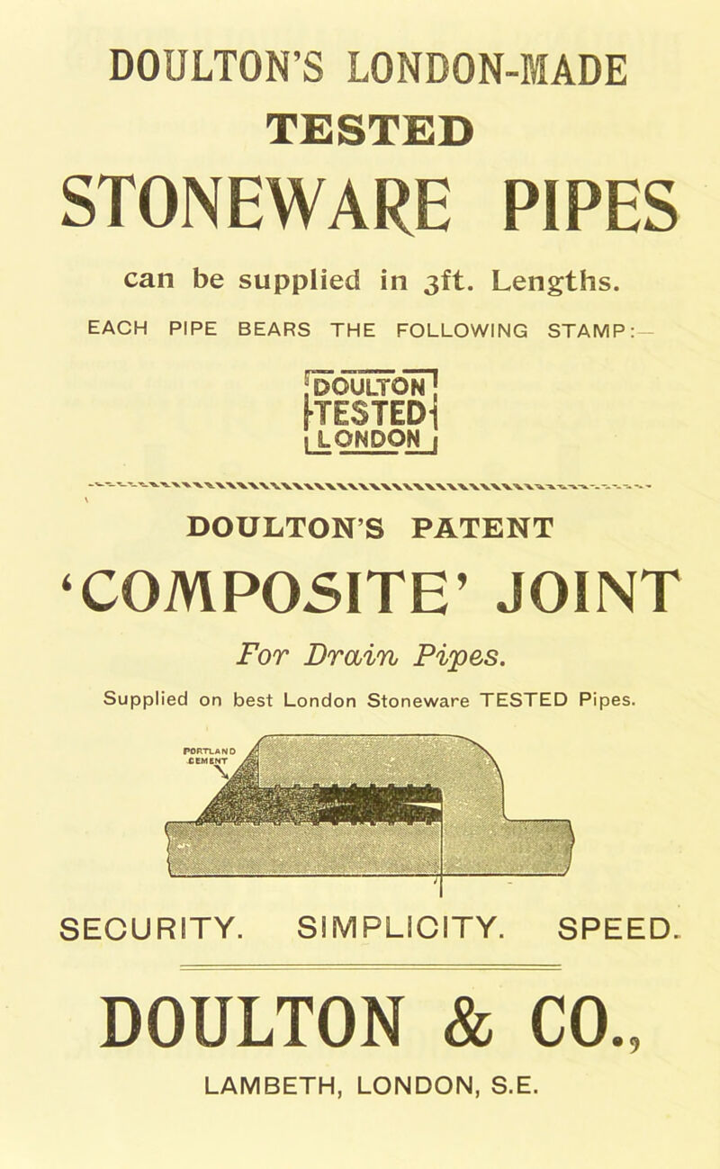 DOULTON’S LONDON-MADE TESTED STONEWARE PIPES can be supplied in 3ft. Lengths. EACH PIPE BEARS THE FOLLOWING STAMP:- rDOULTON’] KESTEDl 1 LONDON 1 \ DOULTON’S PATENT ‘COMPOSITE’ JOINT For Drain Pipes. Supplied on best London Stoneware TESTED Pipes. SECURITY. SIMPLICITY. SPEED. DOULTON & CO., LAMBETH, LONDON, S.E.