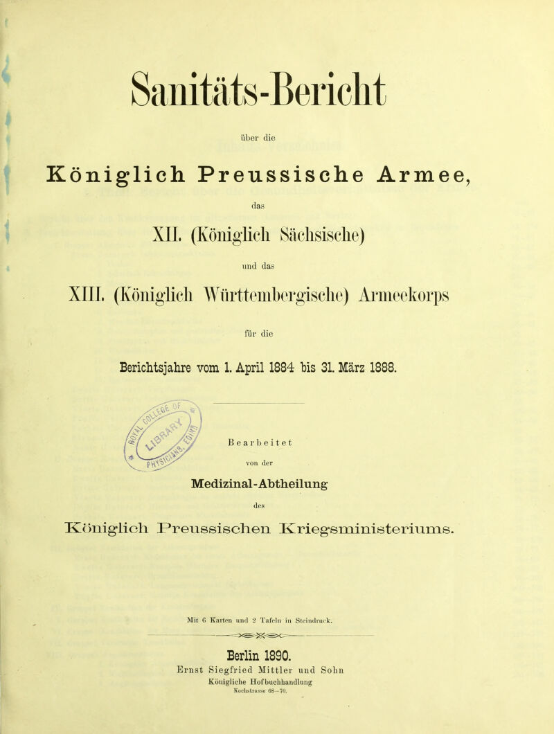 Sanitäts-Bericht über die Königlich Preussische Armee, das und das XIIL (Königlich Württembergische) Ai^meekorps für die Berichtsjahre vom 1. April 1884 his 31. März 1888. Bearbeitet von der Medizinal - Abtheilung des Königlich Preussischen Krieg-sministeriums. Mit G Karten nnd 2 Tafeln in Steindnuk. Beriin 1890. Ernst Siegfried Mittler und Sohn Köuigliclie Hofbuclihandlung Kochstrasse 68—70.