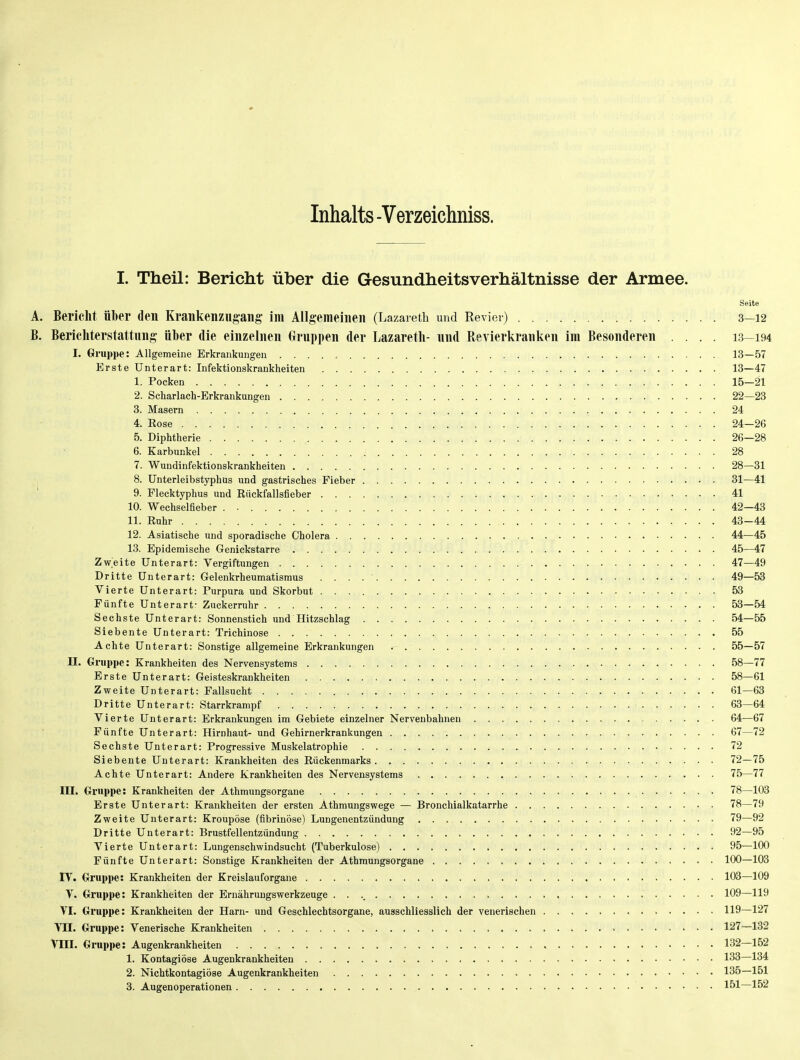 Inhalts -Verzeichniss. I. Theil: Bericht über die Gesundheitsverhältnisse der Armee. Seite A. Bericht über den Krankenziigang im Allgemeinen (Lazaretb und Revier) 3—12 B. Bericliterstattnng über die einzelnen Gruppen der Lazaretli- nnd Revierkranken im Besonderen .... 13—194 I. Gruppe: Allgemeine Erkrankungen 13—57 Erste Unterart: Infektionskrankheiten 13—47 1. Pocken 15—21 2. Scharlach-Erkrankungen 22—23 3. Masern 24 4. Rose 24-26 5. Diphtherie 26—28 6. Karbunkel 28 7. Wundinfektionskrankheiten 28—31 , 8. Unterleibstyphus und gastrisches Fieber 31—41 9. Flecktyphus und Rückfallsfieber 41 10. Wechselfieber . • 42—43 11. Ruhr 43-44 12. Asiatische und sporadische Cholera 44—45 13. Epidemische Genickstarre 45—47 Zweite Unterart: Vergiftungen 47—49 Dritte Unterart: Gelenkrheumatismus 49—53 Vierte Unterart: Purpura und Skorbut 53 Fünfte Unterart- Zuckerruhr 53—54 Sechste Unterart: Sonnenstich und Hitzschlag 54—55 Siebente Unterart: Trichinose 55 Achte Unterart: Sonstige allgemeine Erkrankungen 55—57 n. Gruppe: Krankheiten des Nervensystems 58—77 Erste Unterart: Geisteskrankheiten 58—61 Zweite Unterart: Fallsucht 61—63 Dritte Unterart: Starrkrampf 63—64 Vierte Unterart: Erkrankungen im Gebiete einzelner Nervenbahnen 64—67 Fünfte Unterart: Hirnhaut- und Gehirnerkrankungen 67—72 Sechste Unterart: Progressive Muskelatrophie 72 Siebente Unterart: Krankheiten des Rückenmarks 72—75 Achte Unterart: Andere Krankheiten des Nervensystems 75—77 III. Gruppe: Krankheiten der Athmungsorgane 78—103 Erste Unterart: Krankheiten der ersten Athmungswege — Bronchialkatarrhe 78—79 Zweite Unterart: Kroupöse (fibrinöse) Lungenentzündung 79—92 Dritte Unterart: Brustfellentzündung 92—95 Vierte Unterart: Lungenschwindsucht (Tuberkulose) 95—100 Fünfte Unterart: Sonstige Krankheiten der Athmungsorgane 100—103 rV. Gruppe: Krankheiten der Kreislauforgane 103—109 V. Gruppe: Krankheiten der Ernähruugswerkzeuge 109—119 VI. Gruppe: Krankheiten der Harn- und Geschlechtsorgane, ausschliesslich der venerischen 119—127 VII. Gruppe: Venerische Krankheiten 127—132 Gruppe: Augenkrankheiten 132—152 1. Kontagiöse Augenkrankheiten 133—134 2. Nichtkontagiöse Augenkrankheiten 135—151