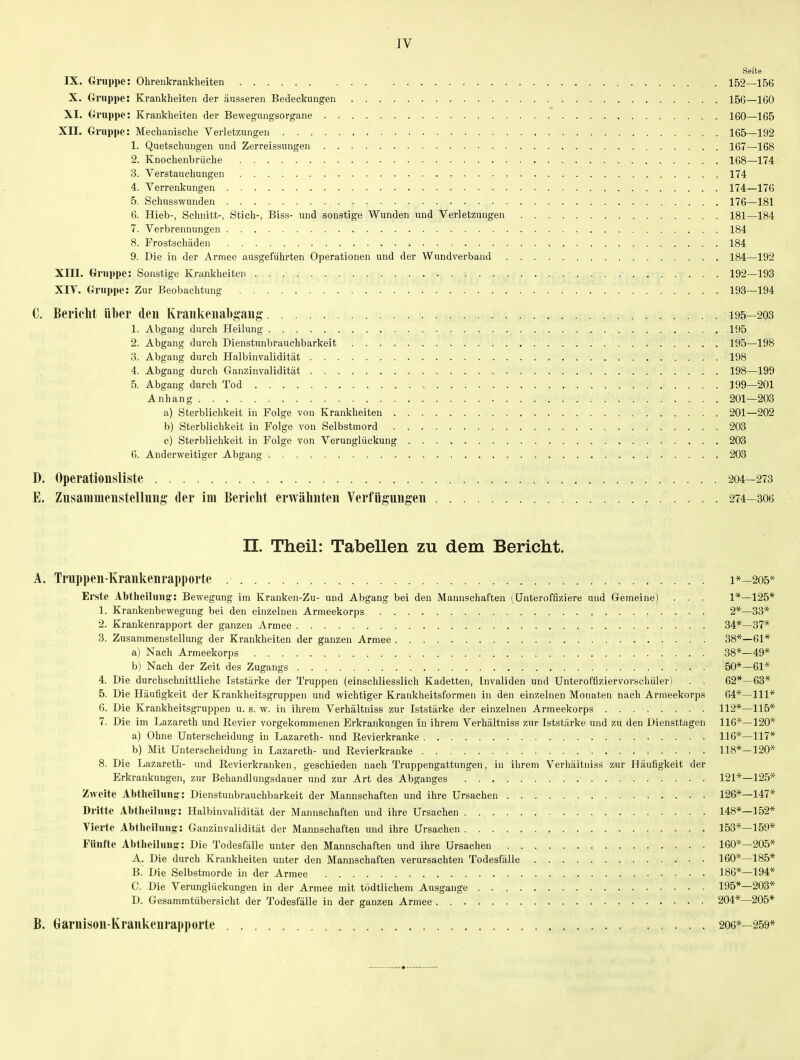 Seite IX. Gruppe: Ohrenkrankheiten 152—156 X. Oruppe: Krankheiten der äusseren Bedeckungen 156—160 XI. (inippe: Krankheiten der Bewegungsorgane 160—165 Xn. Oruppe: Mechanische Verletzungen 165—192 1. Quetschungen und Zerreissungen 167—168 2. Knochenbrüche 168—174 3. Verstauchungen 174 4. Verrenkungen 174—176 5. Schusswunden 176—181 6. Hieb-, Schnitt-, Stich-, Biss- und sonstige Wunden und Verletzungen 181—184 7. Verbrennungen 184 8. Frostschäden 184 9. Die in der Armee ausgeführten Operationen und der Wundverband 184—192 Xm. Gruppe: Sonstige Krankheiten 192—193 XIY. Oruppe: Zur Beobachtung 193—194 C. Bericht über den Kraiikeiiabgaiig 195—203 1. Abgang durch Heilung 195 2. Abgang durch Dienstunbrauchbarkeit 195—198 3. Abgang durch Halbinvalidität 198 4. Abgang durch Ganzinvalidität 198—199 5. Abgang durch Tod 199-201 Anhang 201—203 a) Sterblichkeit in Folge von Krankheiten 201—202 b) Sterblichkeit in Folge von Selbstmord 203 c) Sterblichkeit in Folge von Verunglückung ; . . . . 203 6. Anderweitiger Abgang 203 D. Operationsliste 204—273 E. Znsamnienstellnng- der im Bericlit erwähnten Verfügungen 274—30g n. Theil: Tabellen zu dem Bericlit. A. Truppen-Krankenrapporte i*—205* Erste Abtheiluiig': Bewegung im Krauken-Zu- und Abgang bei den Mannschaften (^Unteroffiziere und Gemeine) . . . 1*—125* 1. Krankenbewegung bei den einzelnen Armeekorps 2*—33* 2. Krankenrapport der ganzen Armee 34*—37* 3. Zusammenstellung der Krankheiten der ganzen Armee 38*—61* a) Nach Armeekorps 38*—49* b) Nach der Zeit des Zugangs 50*—61* 4. Die durchschnittliche Iststärke der Truppen (einschliesslich Kadetten, Invaliden und Unteroffiziervorschüler) . . 62*—63* 5. Die Häufigkeit der Krankheitsgruppen und wichtiger Krankheitsformen in den einzelnen Monaten nach Armeekorps 64*—III* 6. Die Krankheitsgruppen u. s. w. in ihrem Verhältniss zur Iststärke der einzelnen Armeekorps 112*—115* 7. Die im Lazareth und Eevier vorgekommenen Erkrankungen in ihrem Verhältniss zur Iststärke und zu den Diensttagen 116*—120* a) Ohne Unterscheidung in Lazareth- und Revierkranke 116*—117* b) Mit Unterscheidung in Lazareth- und Revierkranke 118*—120* 8. Die Lazareth- und Revierkranken, geschieden nach Truppengattungen, in ihrem Verhältniss zur Häufigkeit der Erkrankungen, zur Behandlungsdauer und zur Art des Abganges 121*—125* Zweite Abtheiluns:: Dienstunbrauchbarkeit der Mannschaften und ihre Ursachen 126*—147* Dritte Abthoiluug-: Halbinvalidität der Mannschaften und ihre Ursachen 148*—152* Vierte Abtlieiluug: Ganzinvalidität der Mannschaften und ihre Ursachen 153*—159* Fünfte Abtheiluug: Die Todesfälle unter den Mannschaften und ihre Ursachen 160*—205* A. Die durch Krankheiten unter den Mannschaften verui-sachten Todesfälle 160*—185* B. Die Selbstmorde in der Armee 186*—194* C. Die Verunglückungeu in der Armee mit tödtlichem Ausgange 195*—203* D. Gesammtübersicht der Todesfälle in der ganzen Armee 204*—205* B. Garnison-Krankenrapporte 206*—259*