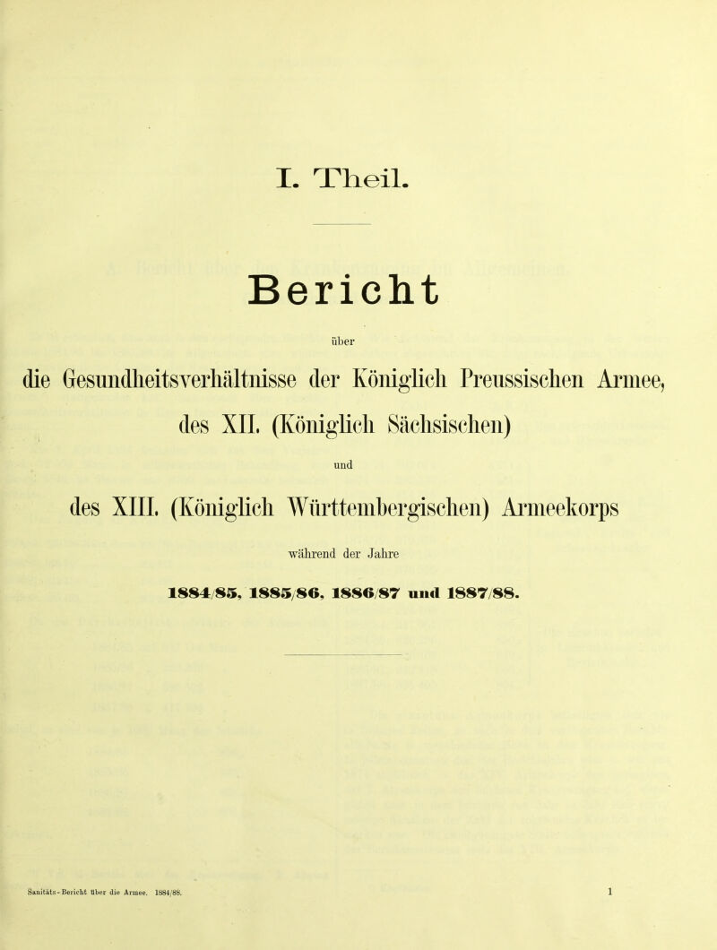 Bericht über die Gesundheitsverhältnisse der Königlich Preussischen Armee, des XIL (ICöniglicli Sächsischen) und des XIIL (Königlich Württembergischen) Armeekorps während der Jahre 1884/85, 1885/80, 1886/87 und 1887/88. Sanitäts-Bericht über die Armee. 1884/88. 1