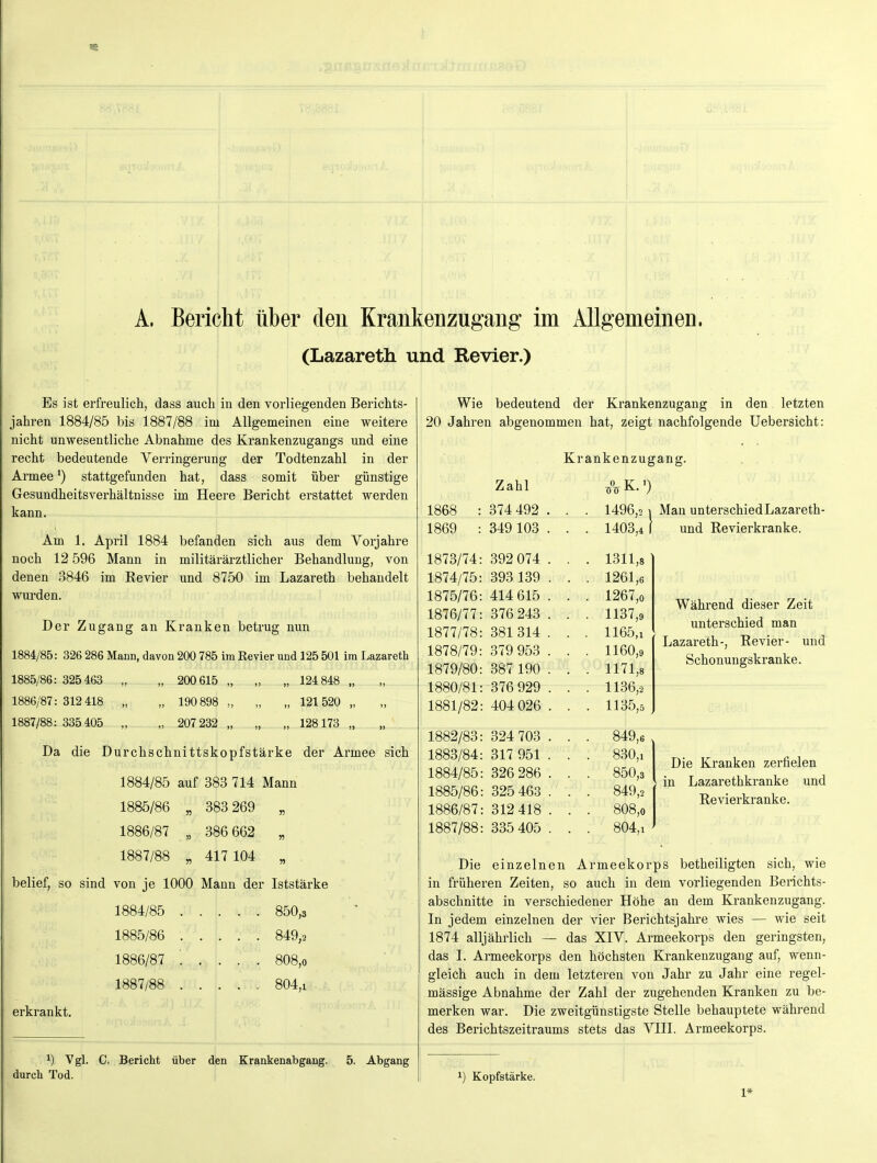 A. Bericht über den Krankenzugang im Allgemeinen. (Lazareth und Revier.) Es ist erfreulich, dass auch in den vorliegenden Berichts- jahren 1884/85 bis 1887/88 im Allgemeinen eine weitere nicht unwesentliche Abnahme des Krankenzugangs und eine recht bedeutende Verringerung der Todtenzahl in der Armee') stattgefunden hat, dass somit über günstige Gesundheitsverhältnisse im Heere Bericht erstattet werden kann. Am 1. April 1884 befanden sich aus dem Vorjahre noch 12 596 Mann in militärärztlicher Behandlung, von denen 3846 im Revier und 8750 im Lazareth behandelt wurden. Der Zugang an Kranken betrug nun 1884/85: 326 286 Mann, davon 200 785 im Eevier und 125 501 im Lazareth 1885/86 : 325 463 „ „ 200 615 „ „ „ 124 848 „ 1886/87:312 418 „ „ 190 898 „ „ „ 121 520 „ 1887/88:335 405 „ „ 207 232 „ „ „ 128173 „ Da die Durchschnittskopfstärke der Armee sich 1884/85 auf 383 714 Mann 1885/86 „ 383 269 „ 1886/87 „ 386 662 „ 1887/88 „ 417 104 „ belief, so sind von je 1000 Mann der Iststärke 1884/85 850,3 1885/86 849,2 1886/87 ■ . . . . 808,0 1887/88 804,1 erkrankt. 1) Vgl. C. Bericht über den Krankenabgang. 5. Abgang durch Tod. Wie bedeutend der Krankenzugang in den letzten 20 Jahren abgenommen hat, zeigt nachfolgende Uebersicht: Krankenzugang. Zahl -0- K.') 1868 : 374 492 . . . 1496,2 1869 : 349 103 . . . 1403,4 1873/74: 392 074 . . . 1311,8 1874/75: 393 139 . . . 1261,6 1875/76: 414 615 . . . 1267,0 1876/77: 376 243 . . . 1137,9 1877/78: 381 314 . . . 1165,1 1878/79: 379 953 . . . 1160,9 1879/80: 387 190 . . . 1171,8 1880/81: 376 929 . . . 1136,2 1881/82: 404 026 . . . 1135,5 1882/83: 324 703 . . . 849,6 1883/84: 317 951 . . . 830,1 1884/85: 326 286 . . . 850,3 1885/86: 325 463 . . . 849,2 1886/87: 312 418 . . . 808,0 1887/88: 335 405 . . . 804,1 und Revierkranke. Während dieser Zeit unterschied man Lazareth-, Revier- und Schonungskranke. Die Kranken zerfielen in Lazarethkranke und Revierkranke. Die einzelnen Armeekorps betheiligten sich, wie in früheren Zeiten, so auch in dem vorliegenden Berichts- abschnitte in verschiedener Höhe an dem Krankenzugang. In jedem einzelnen der vier Berichtsjahre wies — wie seit 1874 alljährlich — das XIV. Armeekorps den geringsten, das I. Armeekorps den höchsten Krankenzugang auf, wenn- gleich auch in dem letzteren von Jahr zu Jahr eine regel- mässige Abnahme der Zahl der zugehenden Kranken zu be- merken war. Die zweitgünstigste Stelle behauptete während des Berichtszeitraums stets das VIII. Armeekorps. 1) Kopfstärke. 1*