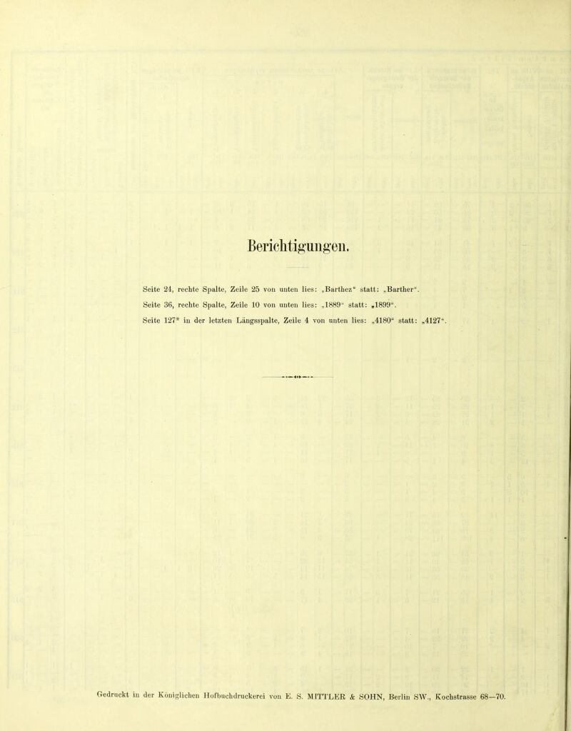 Berichtigungen. Seite 24, rechte Spalte, Zeile 25 von unten lies: „Barthez statt: „Barther. Seite 36, rechte Spalte, Zeile 10 von unten lies: „1889' statt: »1899. Seite 127* in der letzten Längsspalte, Zeile 4 von unten lies: „4180 statt: „4127. Gedruckt in der Königlichen Hofbuchdruckerei von E. S. MITTLER & SOHN, Berlin SW., Kochstrasse 68—70.